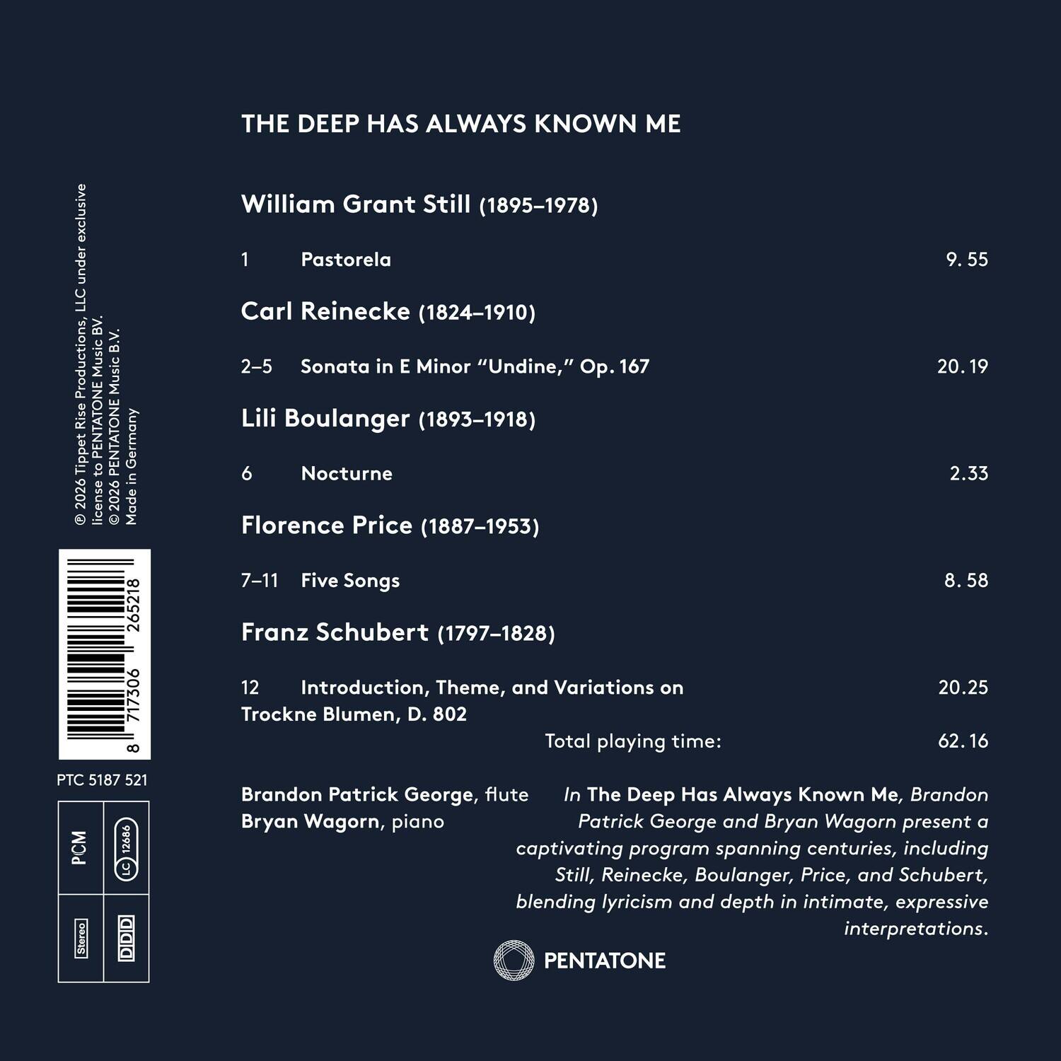 THE DEEP HAS ALWAYS KNOWN ME

exclusive under LLC BV. B.V. Productions, Music Music Rise PENTATON Tippet 03 PENTATONE Germany in 2026 license 2026

Made William Grant Still (1895-1978) 1 Pastorela Carl Reinecke (1824-1910) 2-5 Sonata in E Minor "Undine," Op. 167 Lili Boulanger (1893-1918) 6 Nocturne Florence Price (1887-1953) 7-11 Five Songs Franz Schubert (1797-1828) 12 Introduction, Theme, and Variations on Trockne Blumen, D. 802

Total playing time: 8.58 20.19 2.33 265218 717306 8 7-11

Brandon Patrick George, flute In The Deep Has Always Known Me, Brandon Bryan Wagorn, piano Patrick George and Bryan Wagorn present a captivating program spanning centuries