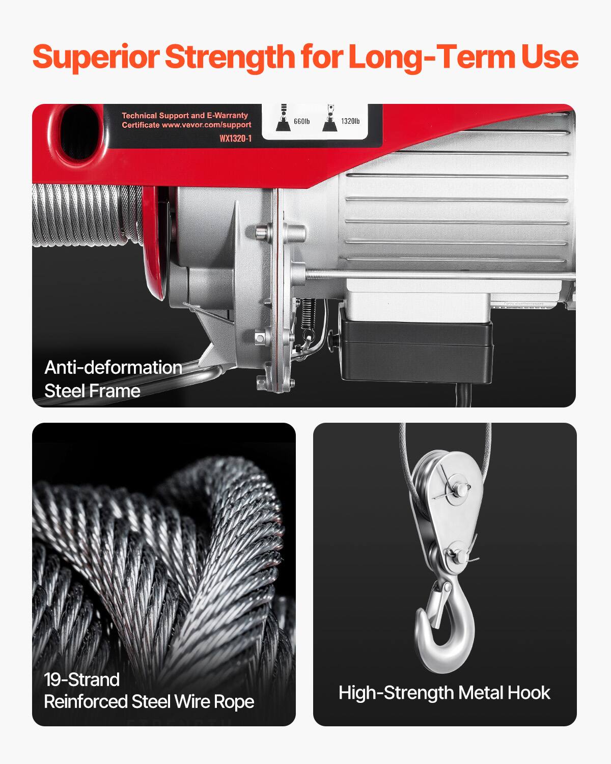 Superior Strength for Long-Term Use

Technical Support and E-Warranty Certificate www.vevor.com/support WX1320-1

660lb
1320lb

Anti-deformation Steel Frame

19-Strand Reinforced Steel Wire Rope

High-Strength Metal Hook