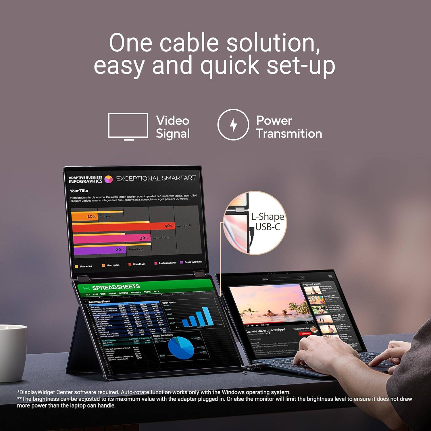 One cable solution, easy and quick set-up

Video Signal  
Power Transmition

ADAPTIVE BUSINESS  
EXCEPTIONAL SMARTART  
Your Title

L-Shape USB-C

SPREADSHEETS

*DisplayWidget Center software required. Auto-rotate function works only with the Windows operating system.  
**The brightness can be adjusted to its maximum value with the adapter plugged in. Or else the monitor will limit the brightness level to ensure it does not draw more power than the laptop can handle.