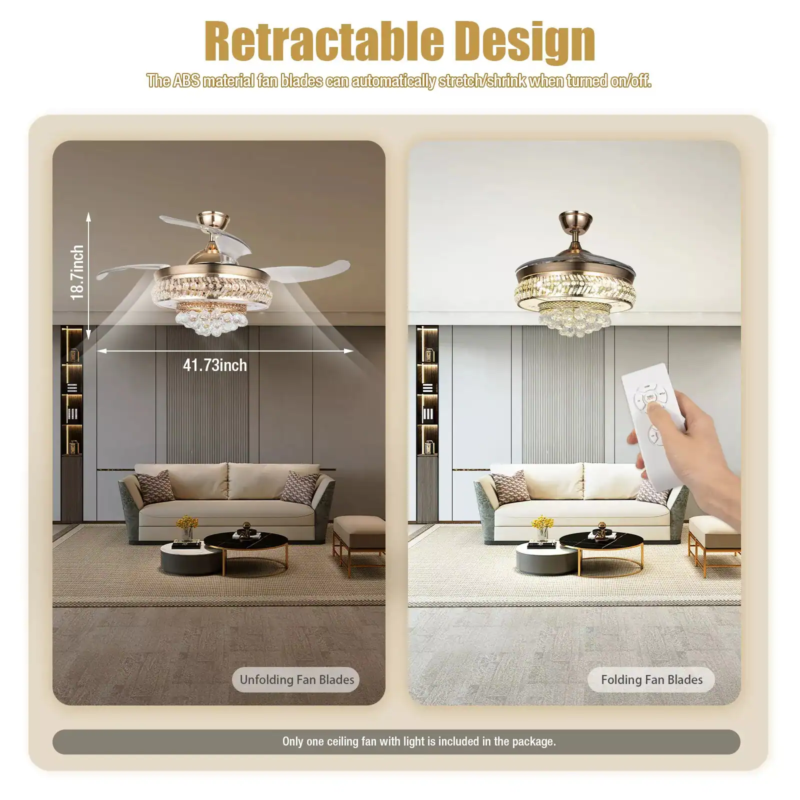Retractable Design  
The ABS material fan blades can automatically stretch/shrink when turned on/off.  

18.7 inch  
41.73 inch  

Unfolding Fan Blades  
Folding Fan Blades  

Only one ceiling fan with light is included in the package.