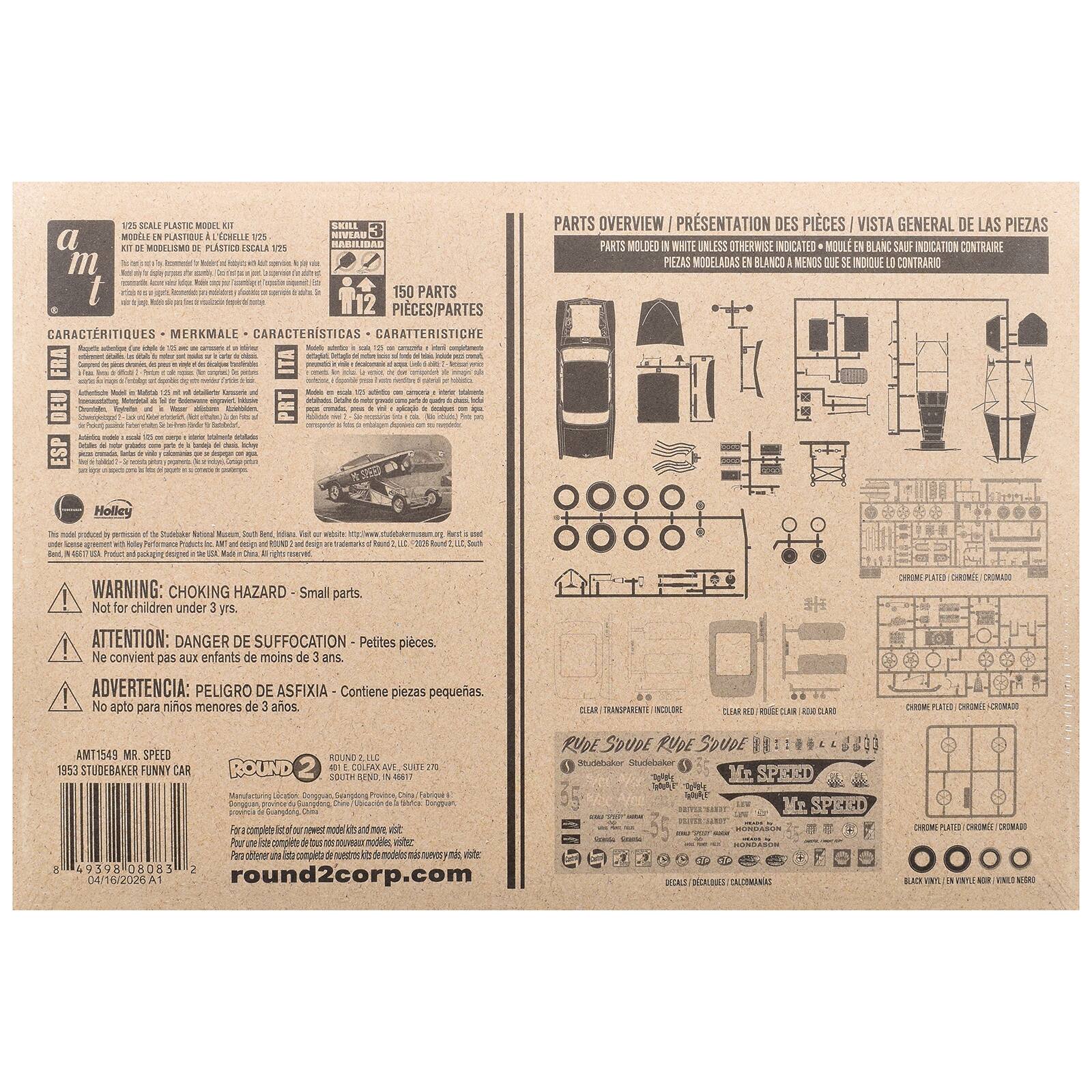 1/25 SCALE PLASTIC MODEL KIT DE MODELISMO DE PLASTICO ESCALA 1/25

SKILL LEVEL NIVEAU HABILIDAD

150 PARTS PIECES/PARTES

CARACTERISTIQUES MERKMALE CARACTERISTICAS CARATTERISTICHE

PARTS OVERVIEW PRESENTATION DES PIECES VISTA GENERAL DE LAS PIEZAS

PARTS MOULED WHITE UNLESS OTHERWISE INDICATED PIEZAS MODELADAS EN BLANCO I MENOS QUE SE INDIQUE U CONTRARIO

WARNING: CHOKING HAZARD Small parts. Not for children under 3 yrs. ATTENTION: DANGER DE SUFFOCATION Petites pices. Ne convient pas aux enfants de moins de 3 ans ADVERTENCIA: PELIGRO DE ASFIXIA Contiene piezas pequeas. No apto para nios menores de 3 aos.

AM11549 MR. SPEED 1953 STUDEBAKER FUNNY CAR

ROUND2

Holley

model

pertication LEA

Producto ART and dep Made Chara

website 23

round2corp.com

CLEAR TRANSP
