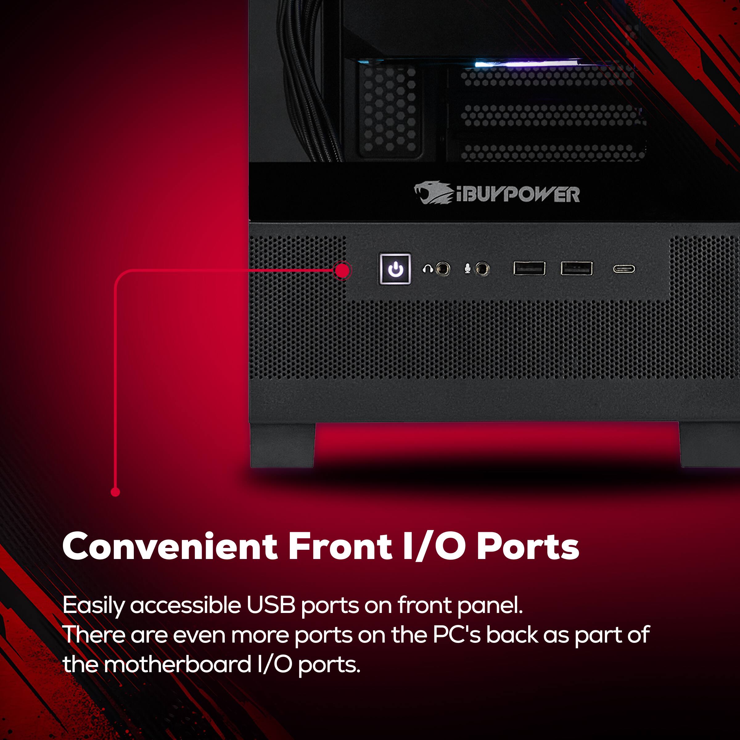 BUYPOWER

Convenient Front I/O Ports

Easily accessible USB ports on front panel. There are even more ports on the PC's back as part of the motherboard I/O ports.