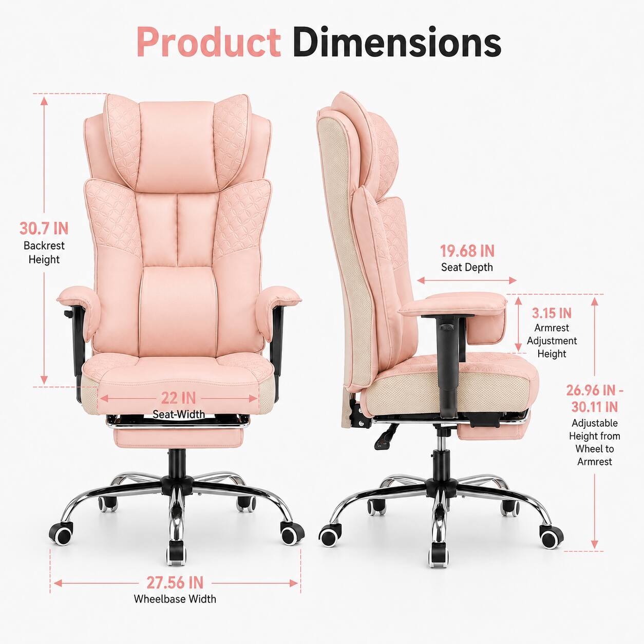 Product Dimensions  
Backrest Height: 30.7 IN  
Seat Depth: 19.68 IN  
Armrest Adjustment Height: 3.15 IN  
Seat Width: 22 IN  
Adjustable Height from Wheel to Armrest: 26.96 IN - 30.11 IN  
Wheelbase Width: 27.56 IN