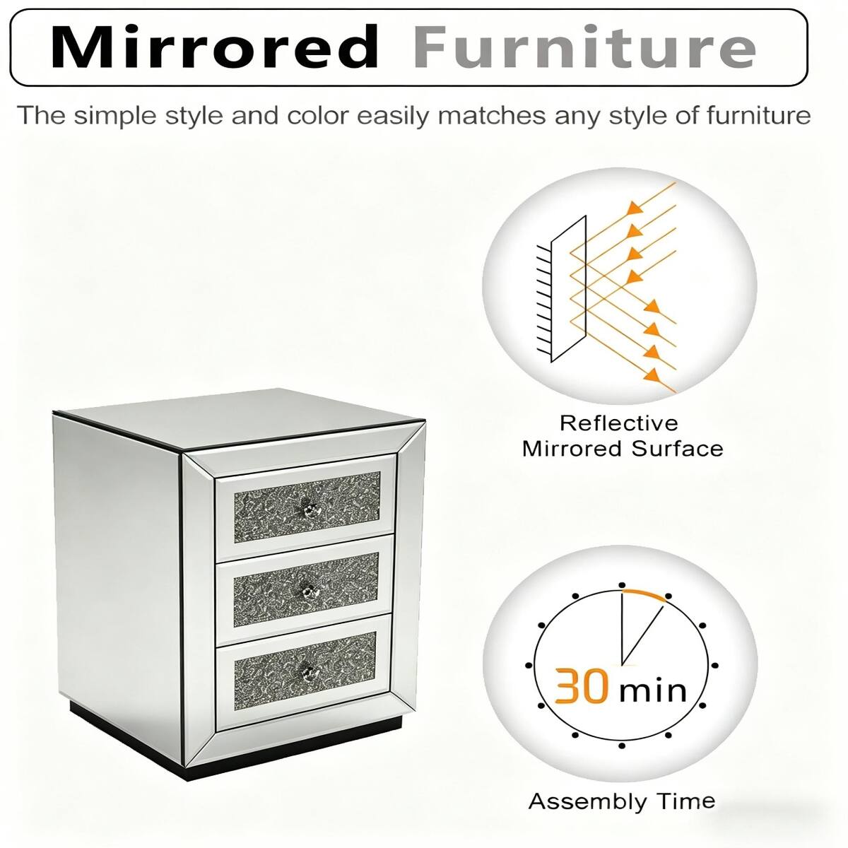 Mirrored Furniture  
The simple style and color easily matches any style of furniture  
Reflective Mirrored Surface  
30 min Assembly Time