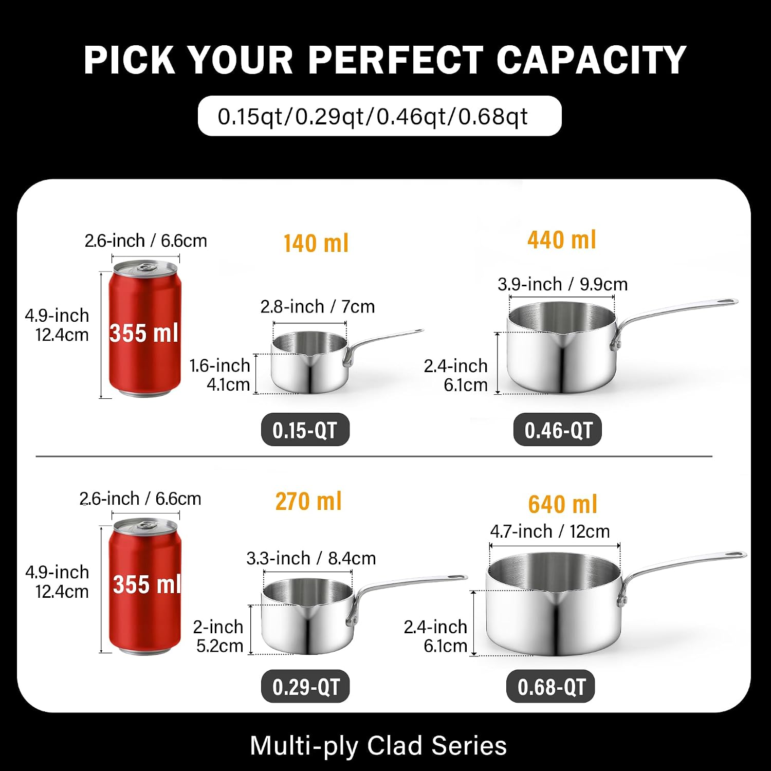 PICK YOUR PERFECT CAPACITY

0.15qt/0.29qt/0.46qt/0.68qt

2.6-inch / 6.6cm
140 ml
440 ml
3.9-inch / 9.9cm
2.8-inch / 7cm
4.9-inch / 12.4cm
355 ml
0.15-QT
0.46-QT

2.6-inch / 6.6cm
270 ml
3.3-inch / 8.4cm
4.7-inch / 12cm
2.4-inch / 6.1cm
0.29-QT
0.68-QT

Multi-ply Clad Series