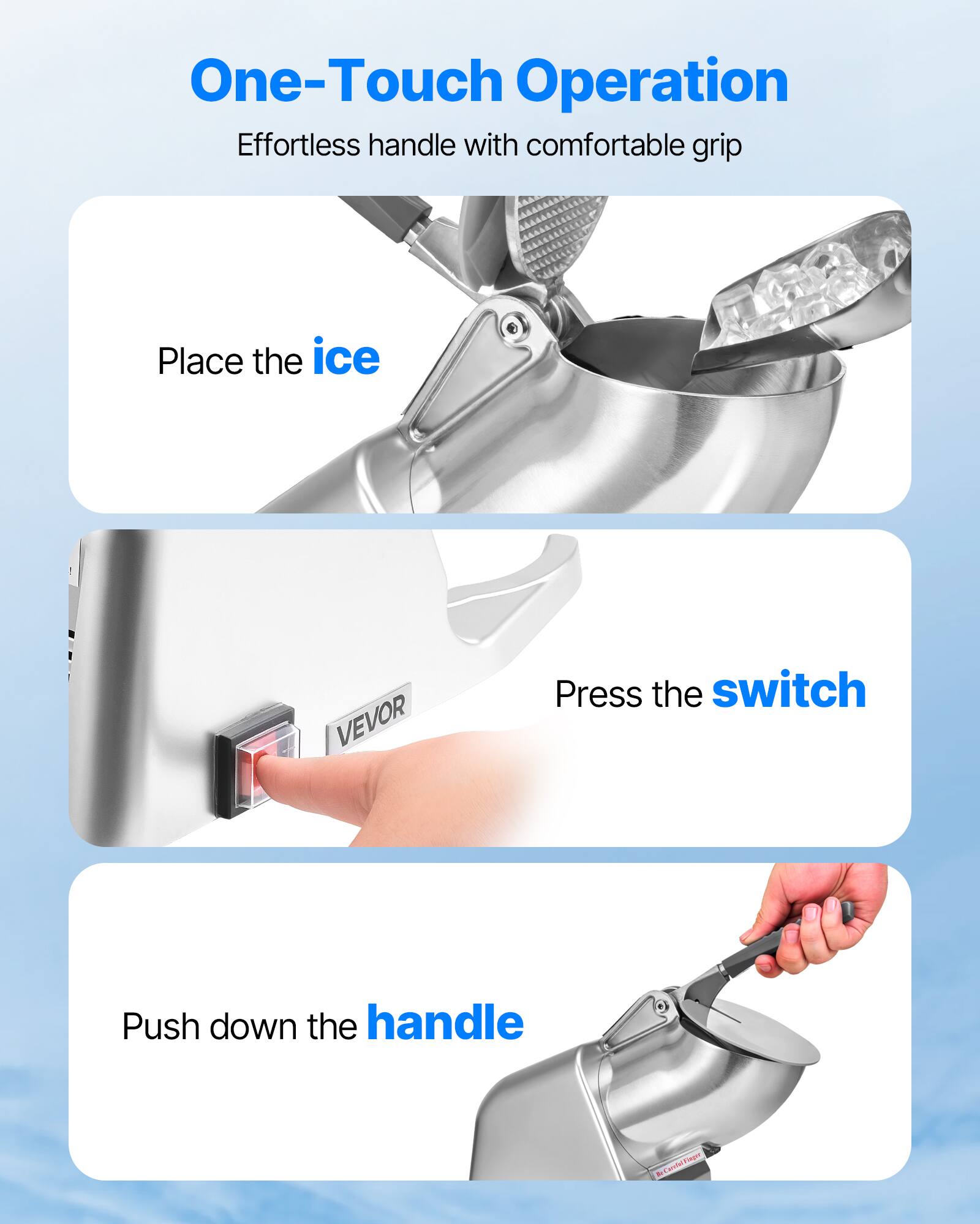 One-Touch Operation Effortless handle with comfortable grip

Place the ice
Press the switch
Push down the handle