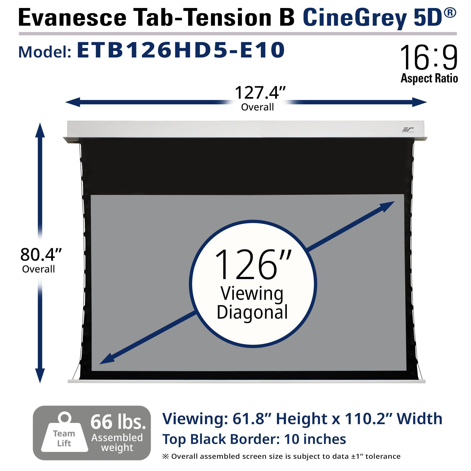 Evanesce Tab-Tension B CineGrey 5D  
Model: ETB126HD5-E10  
16:9 Aspect Ratio  

127.4" Overall  
80.4" Overall  
126" Viewing Diagonal  

66 lbs. Team Lift Assembled weight  

Viewing: 61.8" Height x 110.2" Width  
Top Black Border: 10 inches  

*Overall assembled screen size is subject to data ±1" tolerance