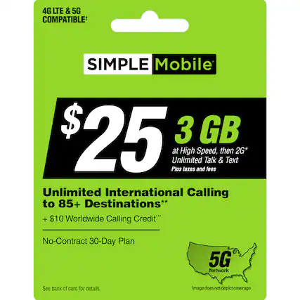 Simple Mobile $25 3 GB at High Speed, then 2G* Unlimited Talk & Text Plus taxes and fees Unlimited International Calling to 85+ Destinations** + $10 Worldwide Calling Credit* No-Contract 30-Day Plan 5G Network See back of card for details. Image does not depict coverage.