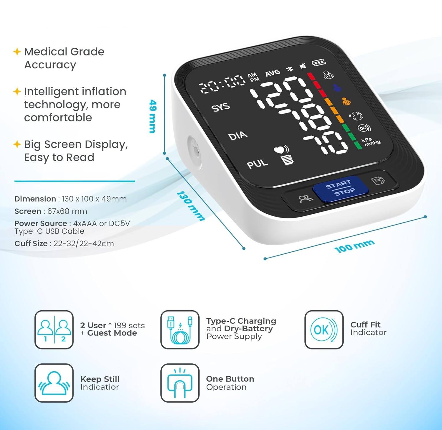 Medical Grade Accuracy  
Intelligent inflation technology, more comfortable  
Big Screen Display, Easy to Read  

Dimension: 130 x 100 x 49mm  
Screen: 67x68 mm  
Power Source: 4xAAA or DC5V Type-C USB Cable  
Cuff Size: 22-32/22-42cm  

AM AVG PM  
SYS DIA PUL  
130 mm ... kPa mmHg  
START STOP  
1 2 2  

User 199 sets + Guest Mode  
Type-C Charging and Dry-Battery Power Supply  
Cuff Fit Indicator  
Keep Still Indicator  
One Button Operation