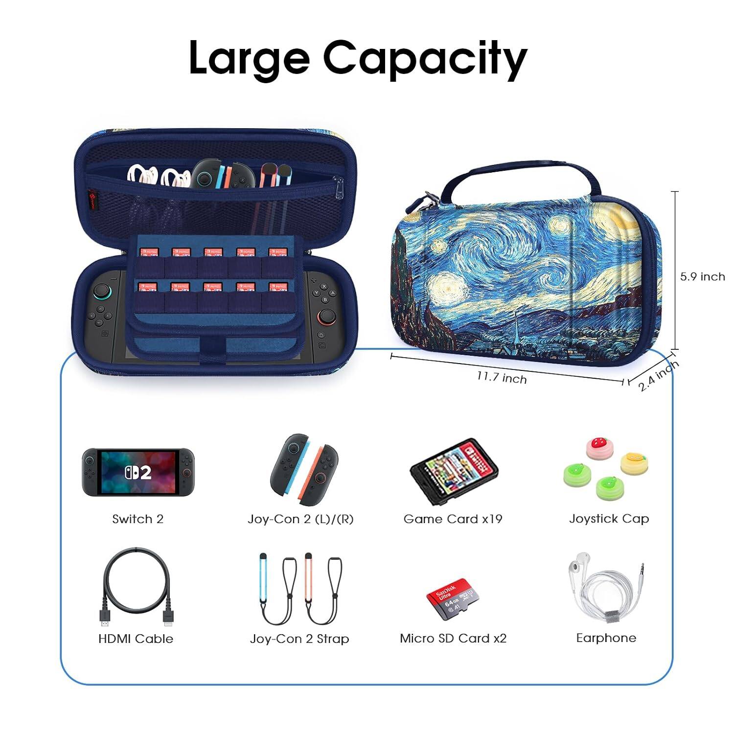 Large Capacity

5.9 inch
11.7 inch
2.4 inch

B2
Switch 2
Joy-Con 2 (L)/(R)
Game Card x19
Joystick Cap
SanNik Umo 64cm
HDMI Cable
Joy-Con 2 Strap
Micro SD Card x2
Earphone