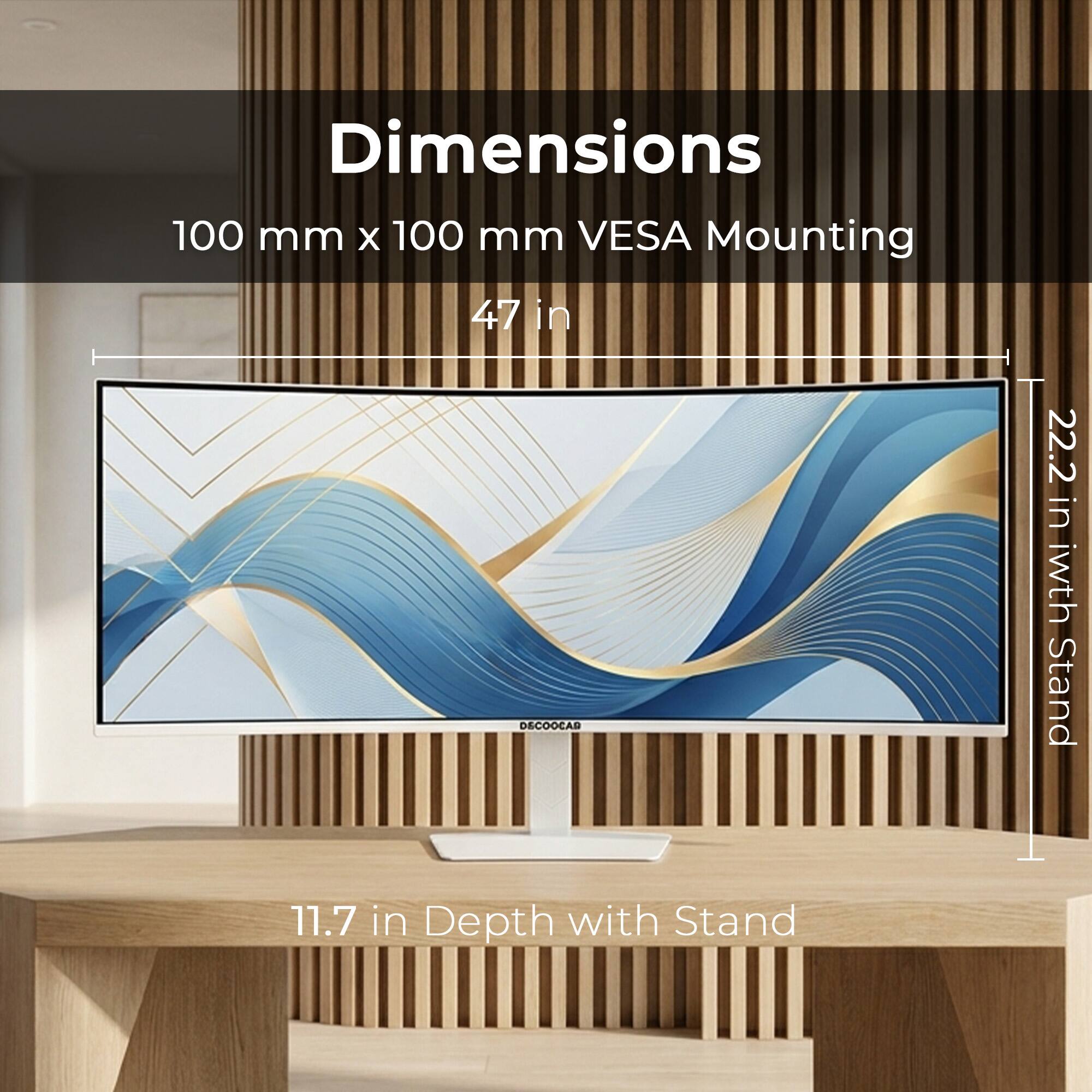 Dimensions: 100 mm x 100 mm  
VESA Mounting: 47 in  
Width with Stand: 22.2 in  
Depth with Stand: 11.7 in