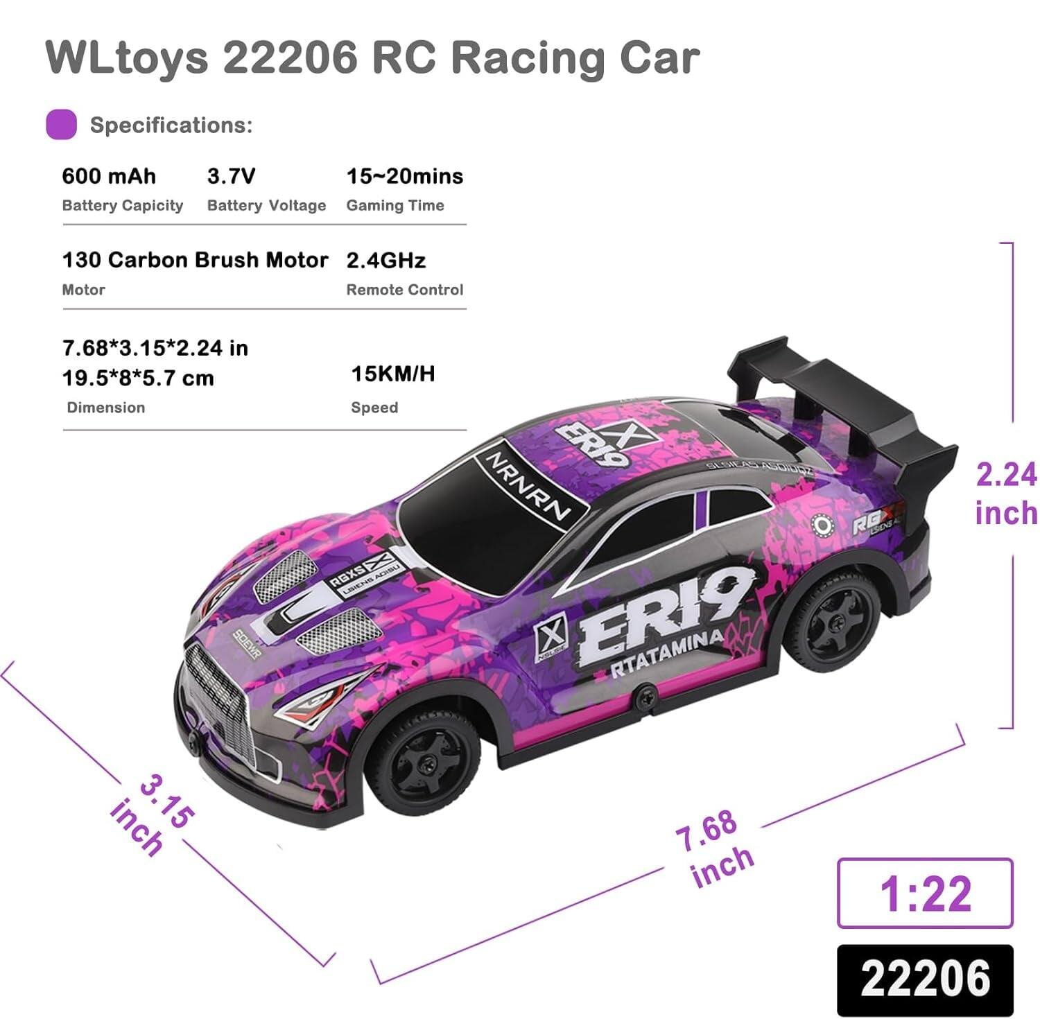 WLtoys 22206 RC Racing Car Specifications:

- Battery Capacity: 600 mAh
- Battery Voltage: 3.7V
- Gaming Time: 15~20mins
- Motor: 130 Carbon Brush Motor
- Remote Control: 2.4GHz
- Dimension: 7.68*3.15*2.24 in (19.5*8*5.7 cm)
- Speed: 15KM/H
- Scale: 1:22

Dimensions:
- Length: 7.68 inches
- Width: 3.15 inches
- Height: 2.24 inches

Model: ERI9 RTATAMINA