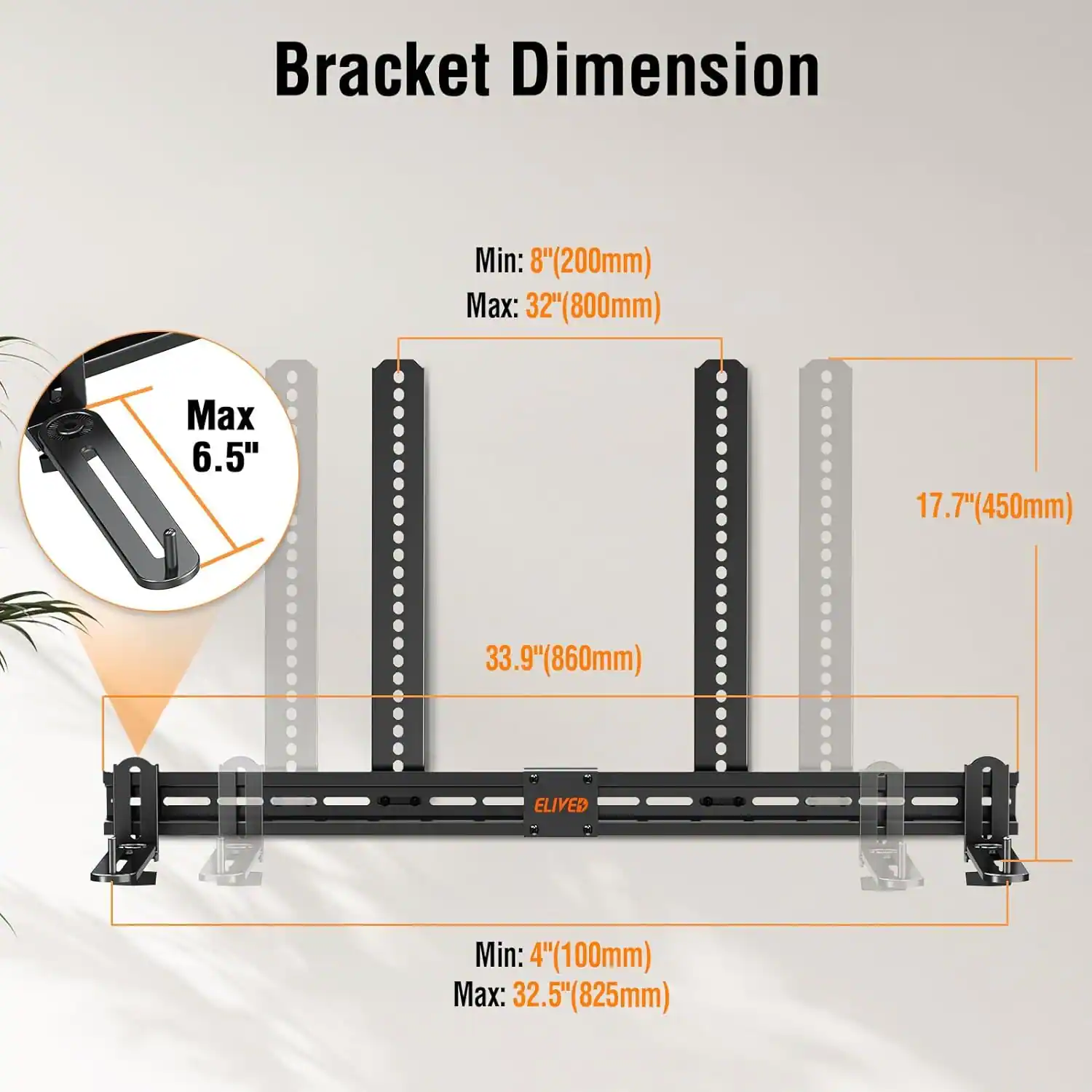 Bracket Dimension

- Min: 8" (200mm)
- Max: 32" (800mm)

- Max 6.5"

- 17.7" (450mm)
- 33.9" (860mm)

- Min: 4" (100mm)
- Max: 32.5" (825mm)