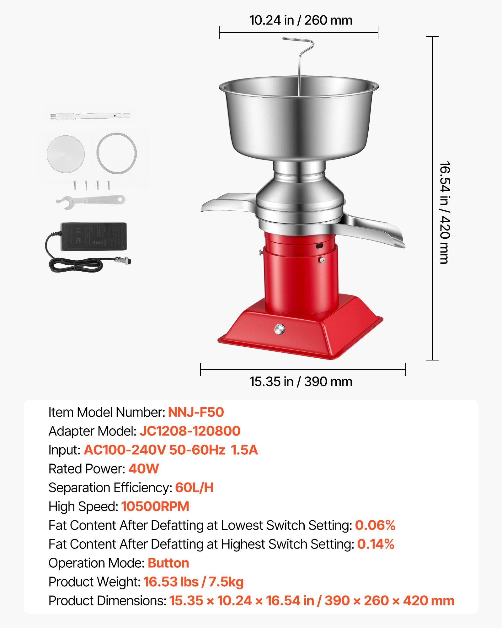 10.24 in / 260 mm  
16.54 in / 420 mm  
15.35 in / 390 mm  

Item Model Number: NNJ-F50  
Adapter Model: JC1208-120800  
Input: AC100-240V 50-60Hz 1.5A  
Rated Power: 40W  
Separation Efficiency: 60L/H  
High Speed: 10500RPM  
Fat Content After Defatting at Lowest Switch Setting: 0.06%  
Fat Content After Defatting at Highest Switch Setting: 0.14%  
Operation Mode: Button  
Product Weight: 16.53 lbs / 7.5kg  
Product Dimensions: 15.35 x 10.24 x 16.54 in / 390 x 260 x 420 mm