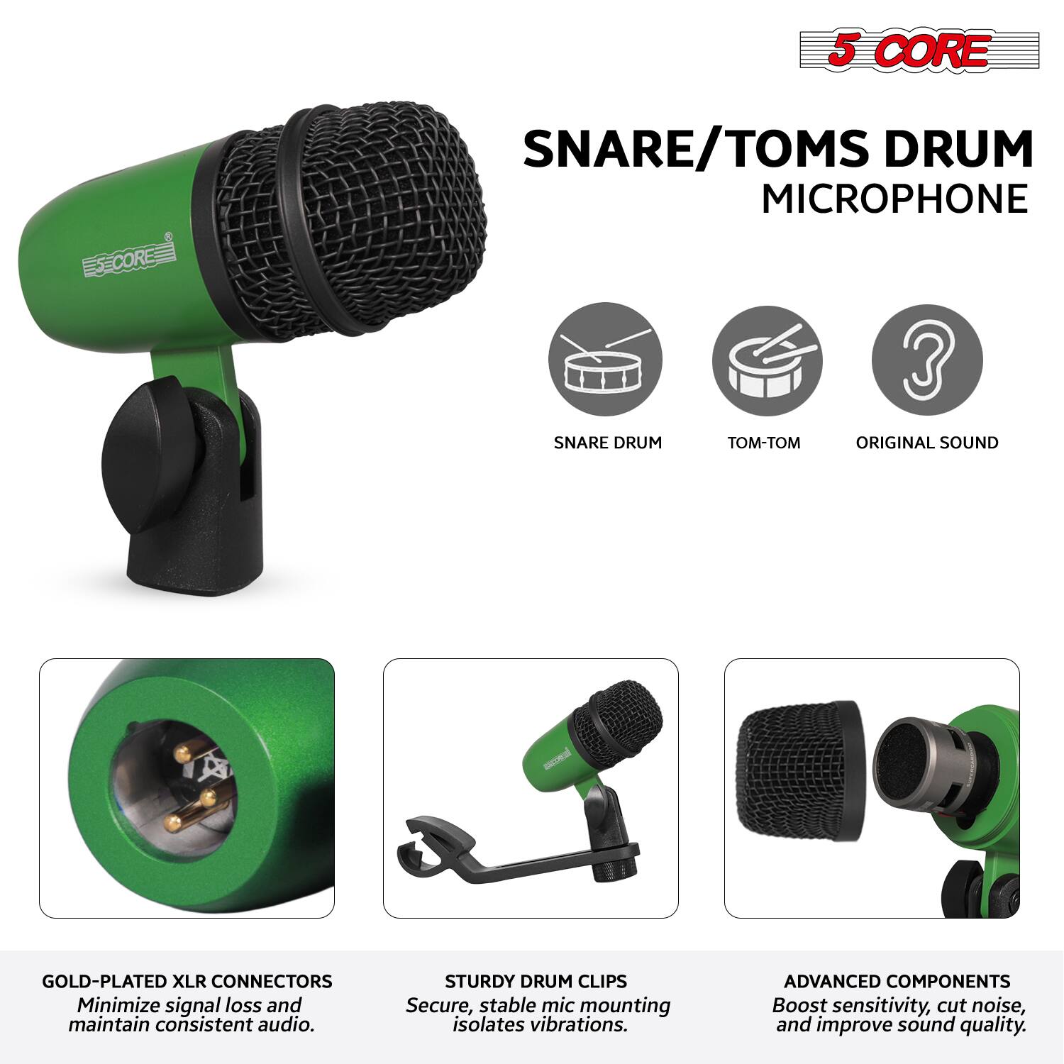 5 CORE  
SNARE/TOMS DRUM MICROPHONE  

- SNARE DRUM  
- TOM-TOM  
- ORIGINAL SOUND  

GOLD-PLATED XLR CONNECTORS  
Minimize signal loss and maintain consistent audio.  

STURDY DRUM CLIPS  
Secure, stable mic mounting isolates vibrations.  

ADVANCED COMPONENTS  
Boost sensitivity, cut noise, and improve sound quality.