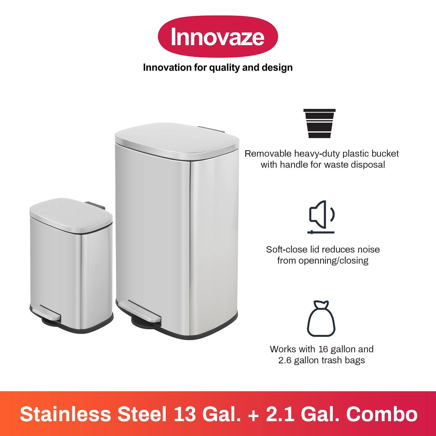Innovaze  
Innovation for quality and design  

- Removable heavy-duty plastic bucket with handle for waste disposal  
- Soft-close lid reduces noise from opening/closing  
- Works with 16 gallon and 2.6 gallon trash bags  

Stainless Steel 13 Gal. + 2.1 Gal. Combo