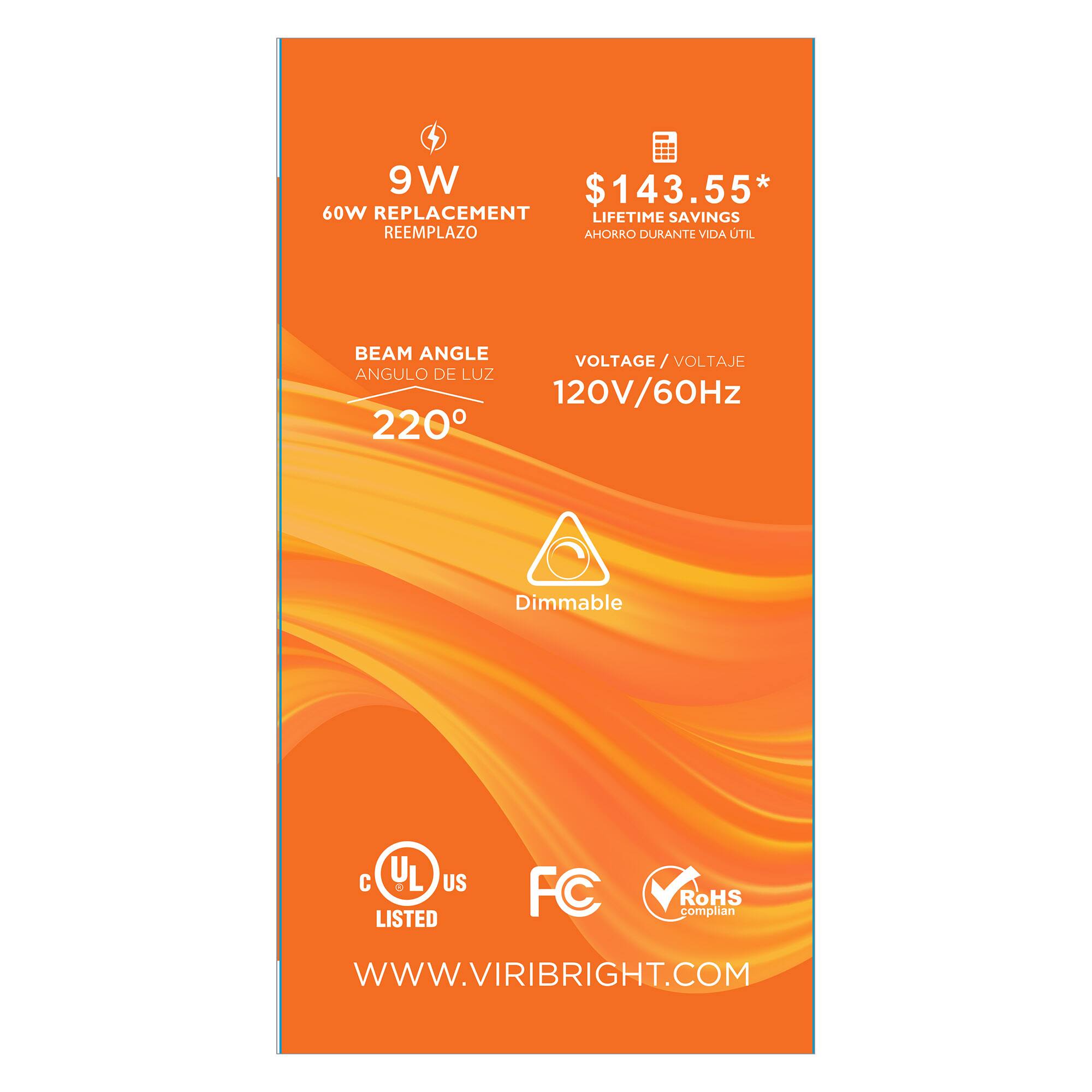 9W 60W REPLACEMENT REEMPLAZO  
$143.55* LIFETIME SAVINGS AHORRO DURANTE VIDA ÚTIL  
BEAM ANGLE ANGULO DE LUZ 220°  
VOLTAGE VOLTAJE 120V/60Hz  
Dimmable  
cUL US LISTED  
FC  
RoHS compliant  
WWW.VIRIBRIGHT.COM