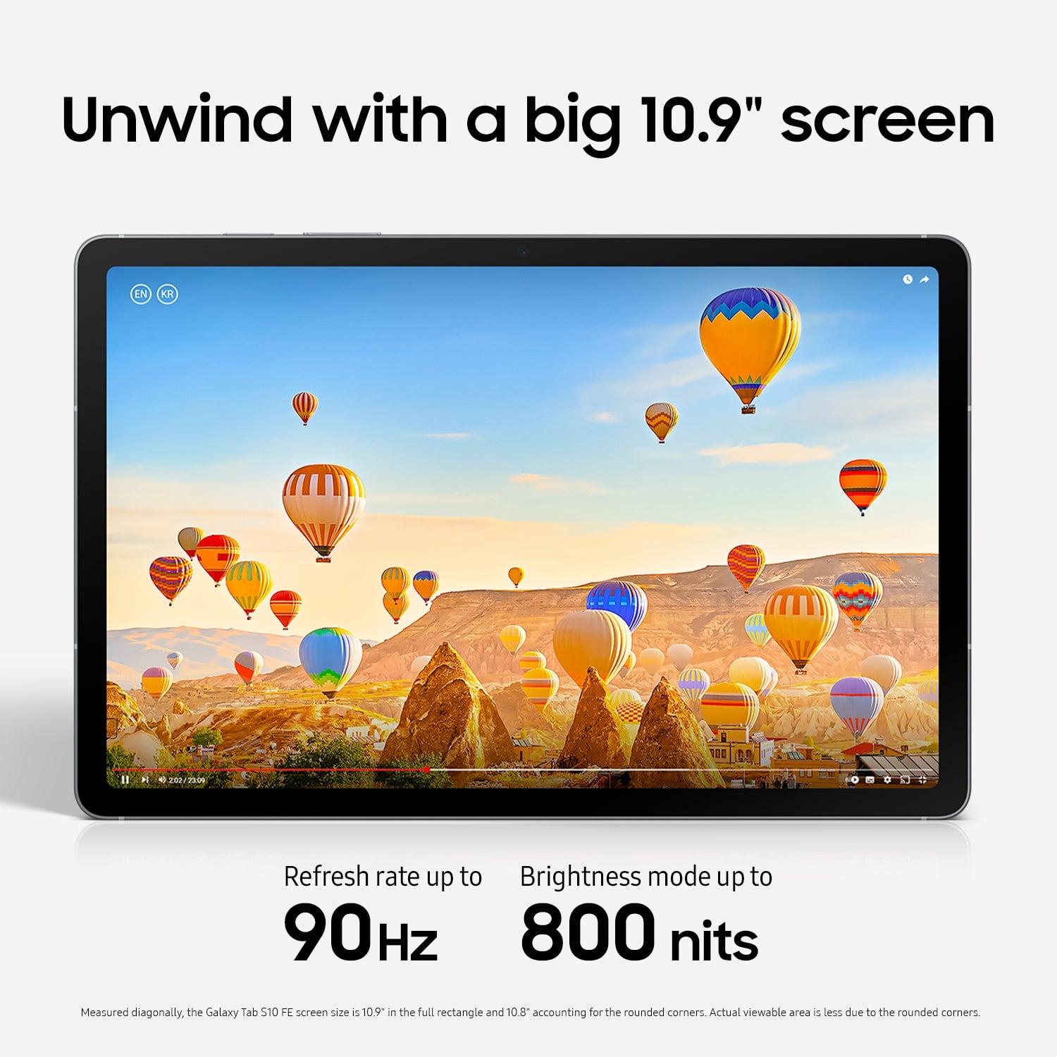 Unwind with a big 10.9" screen. Refresh rate up to 90Hz. Brightness mode up to 800 nits. Measured diagonally, the Galaxy Tab S7 screen size is 10.9 inches in the full rectangle and 10.8" accounting for the rounded corners. Actual viewable area is less due to the rounded corners.