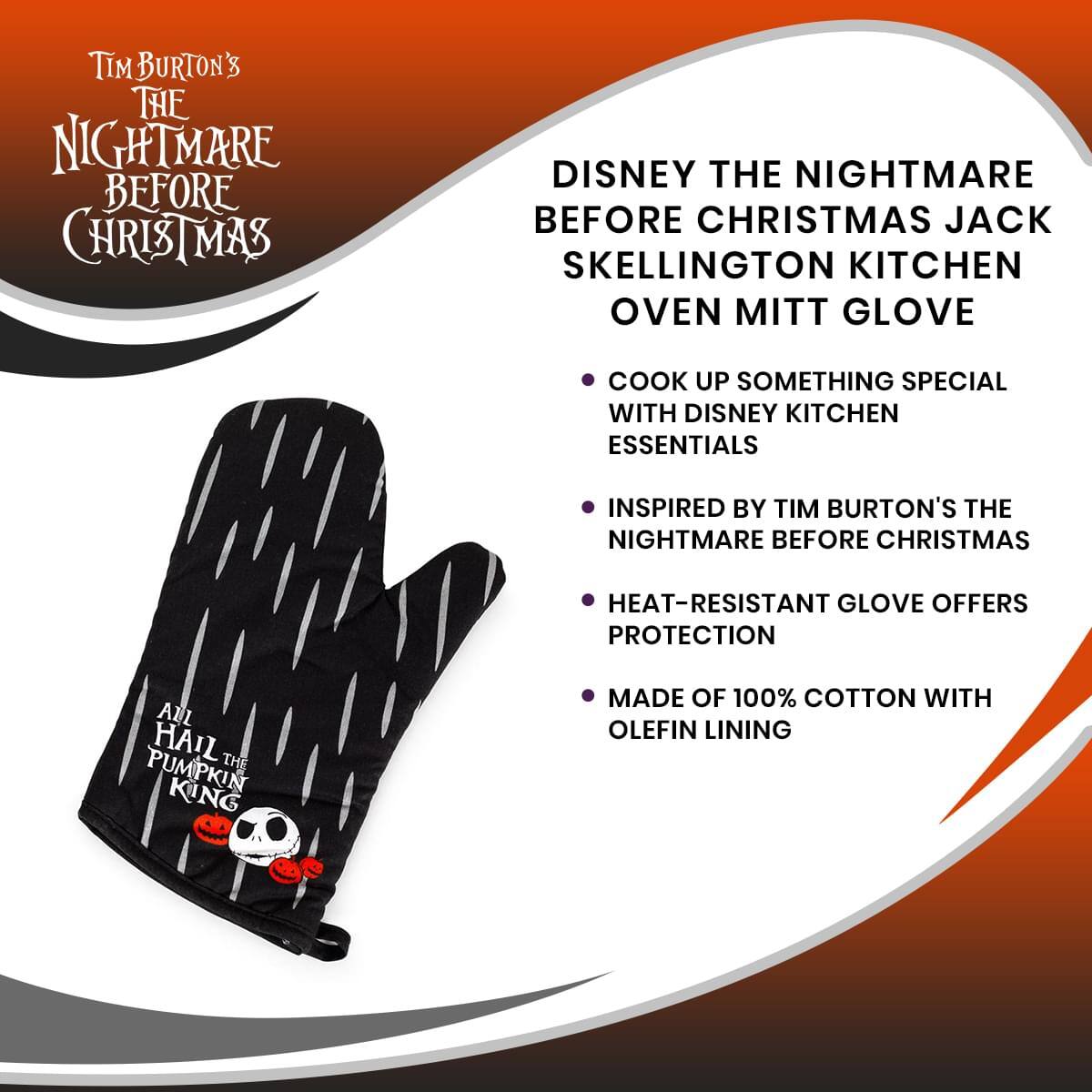 Tim Burton's The Nightmare Before Christmas

Disney The Nightmare Before Christmas Jack Skellington Kitchen Oven Mitt Glove

- Cook up something special with Disney kitchen essentials
- Inspired by Tim Burton's The Nightmare Before Christmas
- Heat-resistant glove offers protection
- Made of 100% cotton with Olefin lining

All hail the Pumpkin King