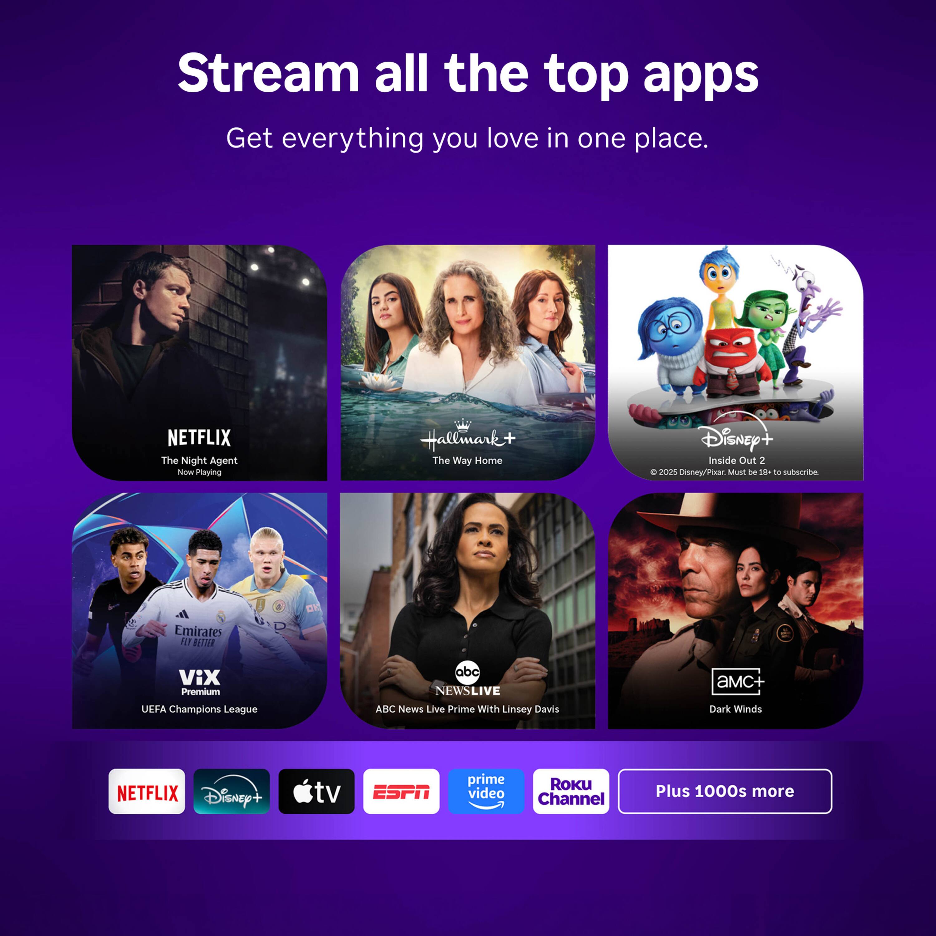 Stream all the top apps  
Get everything you love in one place.

NETFLIX The Night Agent  
Hallmark+ The Way Home  
Disney+ Inside Out 2 C 2025 Disney/Pixar. Must be 19+ to subscribe.  
Emirates FLY BETTER  
ViX Premium UEFA Champions League  
abc NEWSLIVE ABC News Live Prime With Linsey Davis  
amC+ Dark Winds  
NETFLIX Disney+  
tv  
ESPN  
prime video  
ROKU Channel  
Plus 1000s more