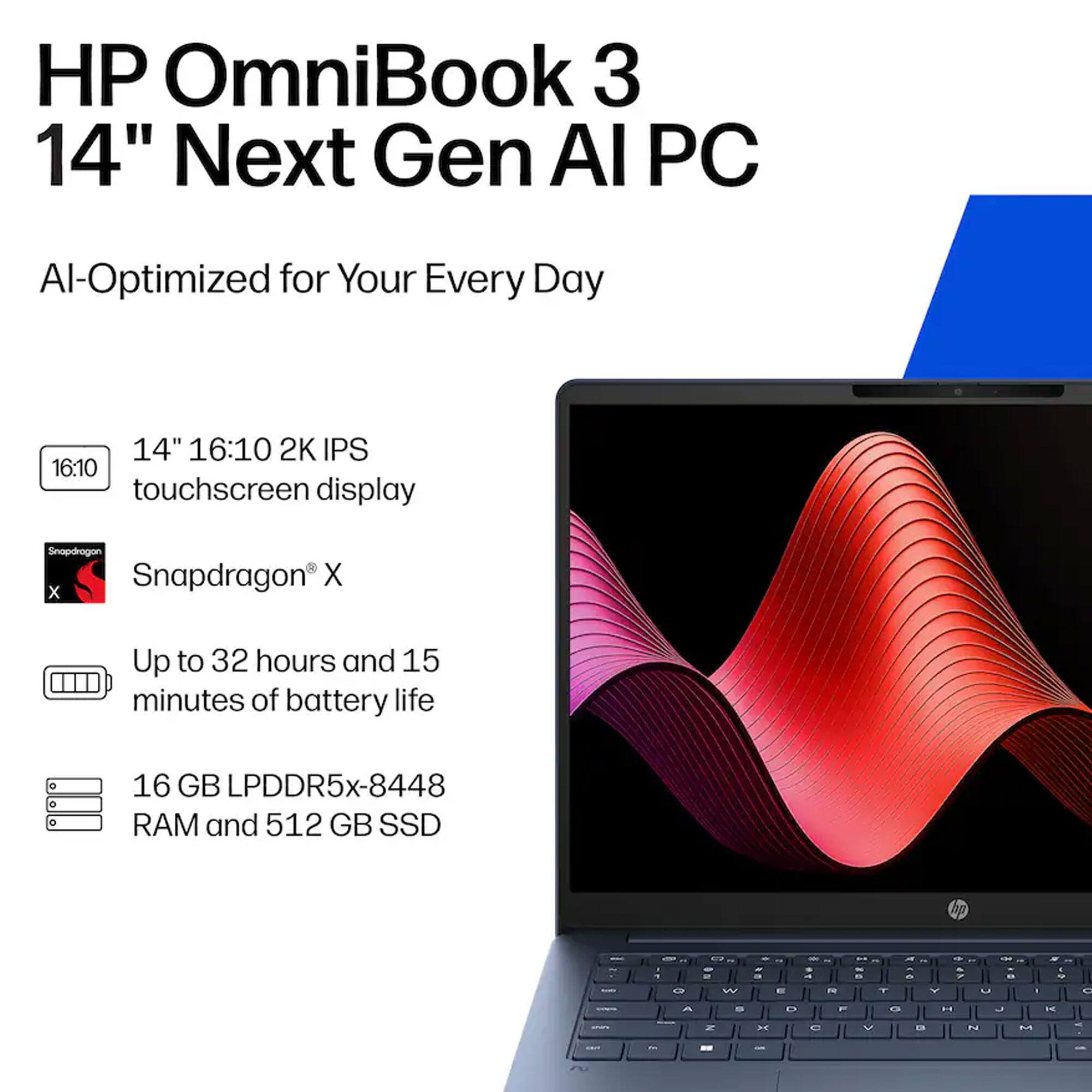 HP OmniBook 3 14" Next Gen AI PC  
AI-Optimized for Your Every Day  
14" 16:10 2K IPS touchscreen display  
Snapdragon® X  
Up to 32 hours and 15 minutes of battery life  
16 GB LPDDR5x-8448 RAM and 512 GB SSD