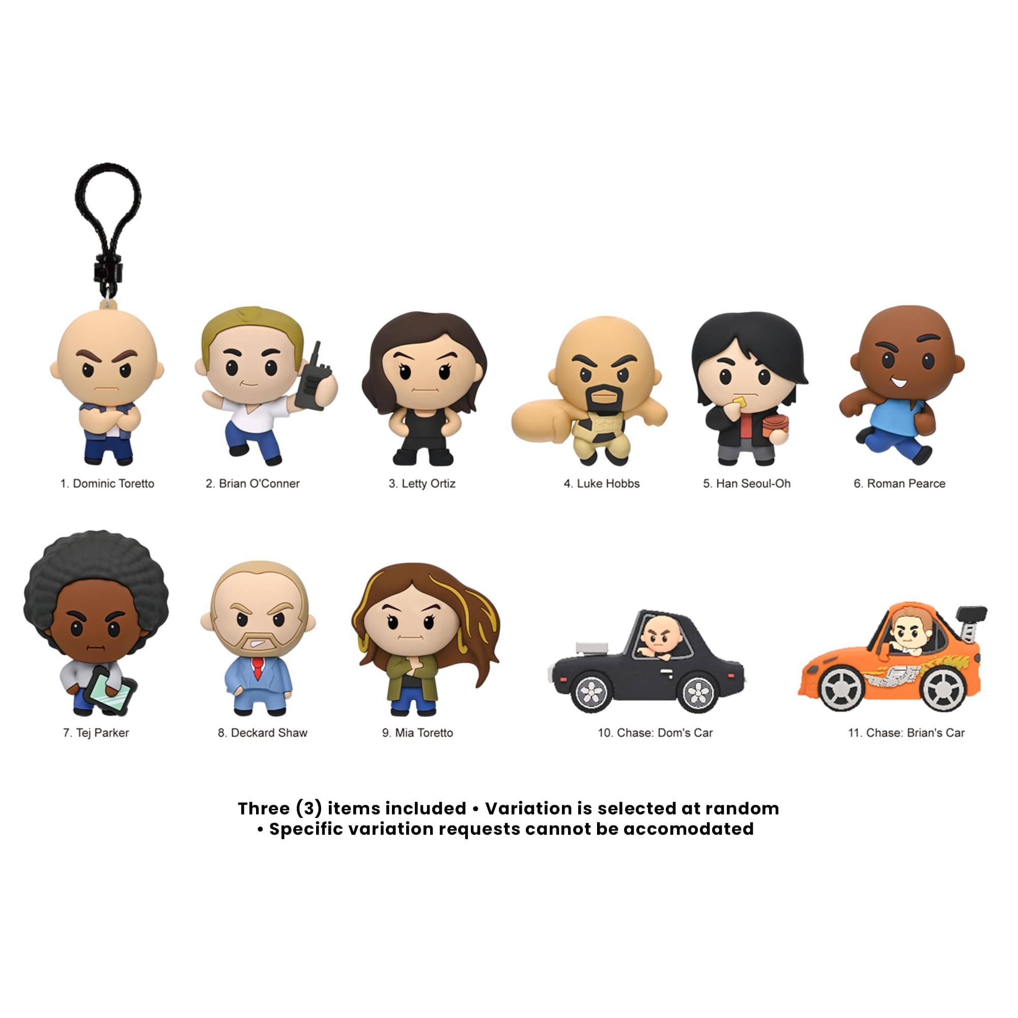 1. Dominic Toretto
2. Brian O'Conner
3. Letty Ortiz
4. Luke Hobbs
5. Han Seoul-Oh
6. Roman Pearce
7. Tej Parker
8. Deckard Shaw
9. Mia Toretto
10. Chase: Dom's Car
11. Chase: Brian's Car

Three (3) items included • Variation is selected at random
• Specific variation requests cannot be accommodated