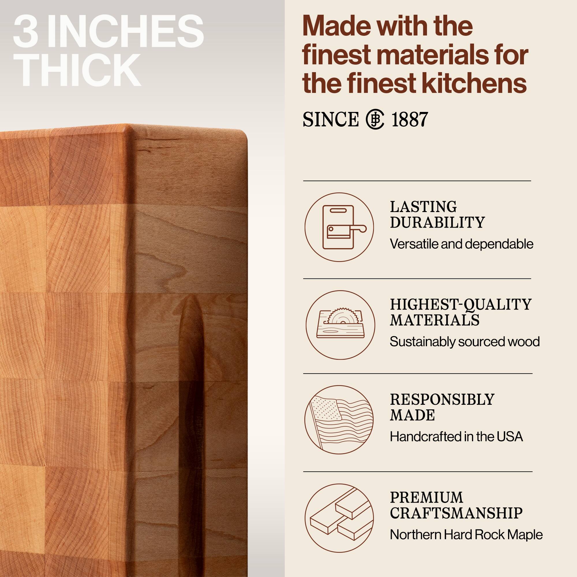 3 INCHES THICK

Made with the finest materials for the finest kitchens SINCE 1887

- LASTING DURABILITY
  Versatile and dependable

- HIGHEST-QUALITY MATERIALS
  Sustainably sourced wood

- RESPONSIBLY MADE
  Handcrafted in the USA

- PREMIUM CRAFTSMANSHIP
  Northern Hard Rock Maple