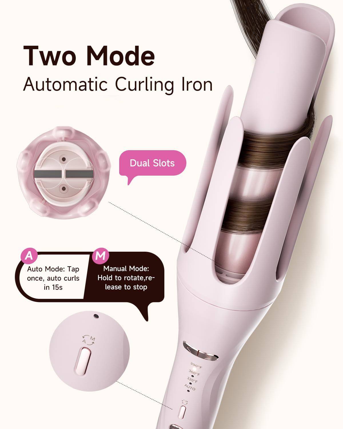 Two Mode Automatic Curling Iron

Dual Slots

A Auto Mode: Tap once, auto curls in 15s

M Manual Mode: Hold to rotate, release to stop

390°F 360°F 320°F AUTO
