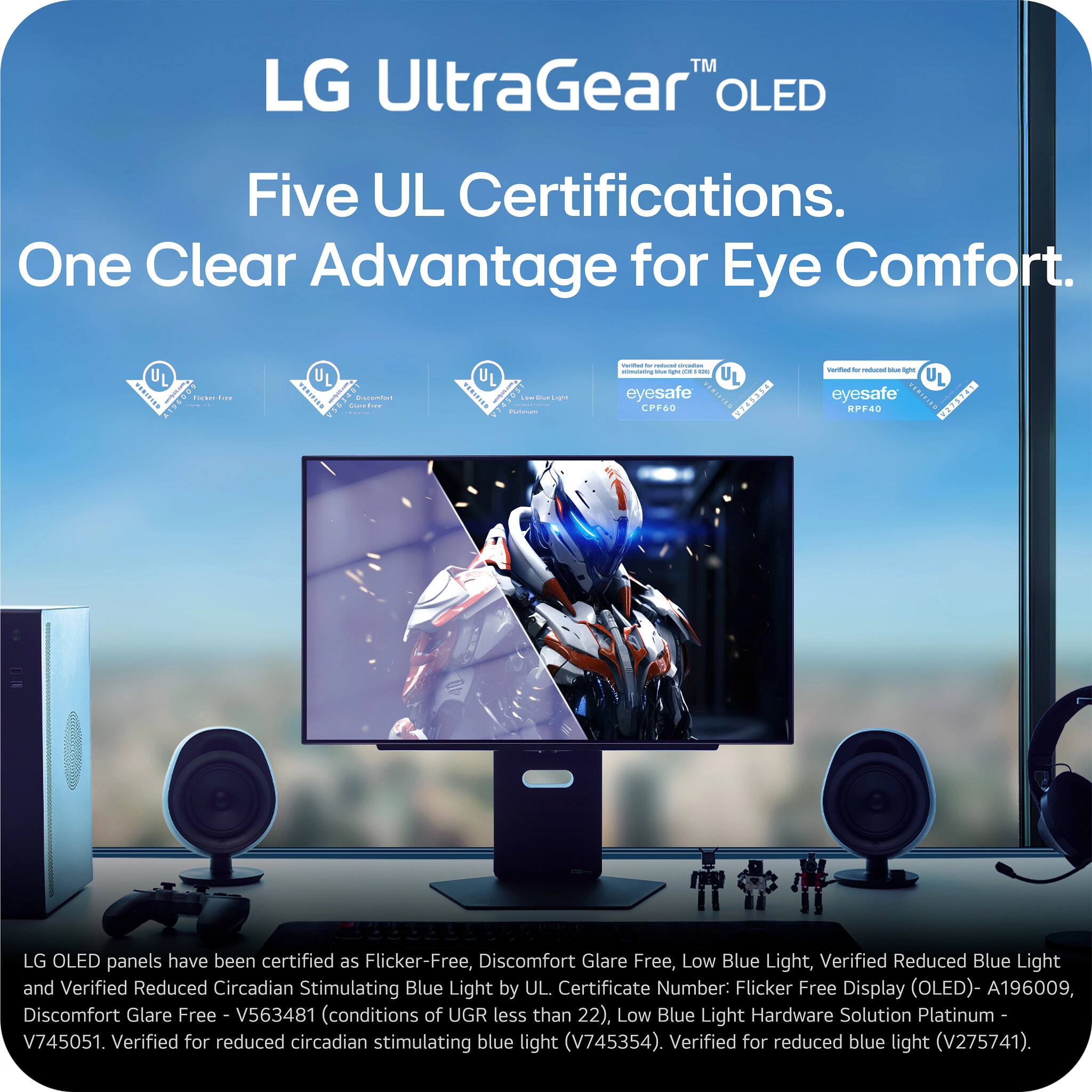 LG UltraGear™ OLED  
Five UL Certifications. One Clear Advantage for Eye Comfort.

LG OLED panels have been certified as Flicker-Free, Discomfort Glare Free, Low Blue Light, Verified Reduced Blue Light, and Verified Reduced Circadian Stimulating Blue Light by UL.

- Flicker-Free Display (OLED) - A196009
- Discomfort Glare Free - V563481 (conditions of UGR less than 22)
- Low Blue Light Hardware Solution Platinum - V745051
- Verified for reduced circadian stimulating blue light - V745354
- Verified for reduced blue light - V275741

LG OLED panels have been certified as Flicker-Free, Discomfort Glare Free, Low Blue Light, Verified Reduced Blue Light, and Verified Reduced Circadian Stimulating Blue Light by UL.

- Flicker Free Display (OLED) - A196009
- Discomfort Glare Free - V563481 (conditions of UGR less than 22)
- Low Blue Light Hardware Solution Platinum - V745051
- Verified for reduced circadian stimulating