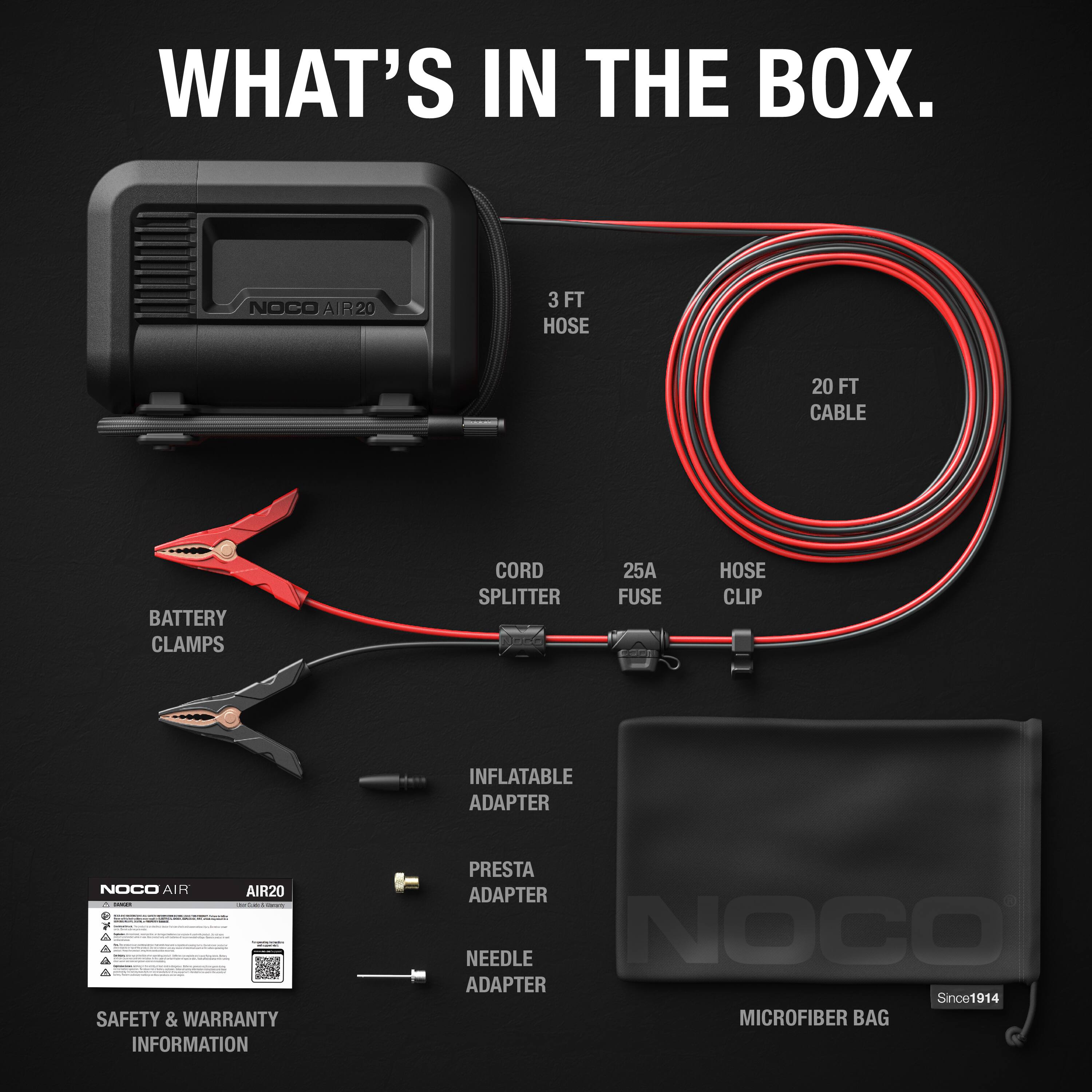 WHAT'S IN THE BOX.

- NOCO AIR20
- 3 FT HOSE
- 20 FT CABLE
- BATTERY CLAMPS
- CORD SPLITTER
- 25A FUSE
- HOSE CLIP
- INFLATABLE ADAPTER
- PRESTA ADAPTER
- NEEDLE ADAPTER
- SAFETY & WARRANTY INFORMATION
- MICROFIBER BAG

Since1914