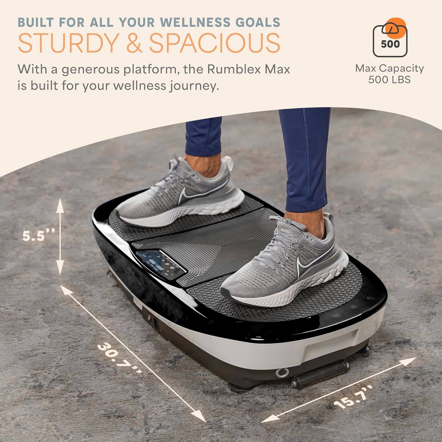BUILT FOR ALL YOUR WELLNESS GOALS  
STURDY & SPACIOUS  

With a generous platform, the Rumblex Max is built for your wellness journey.  

Max Capacity  
500 LBS  

5.5"  
30.7"  
15.7"