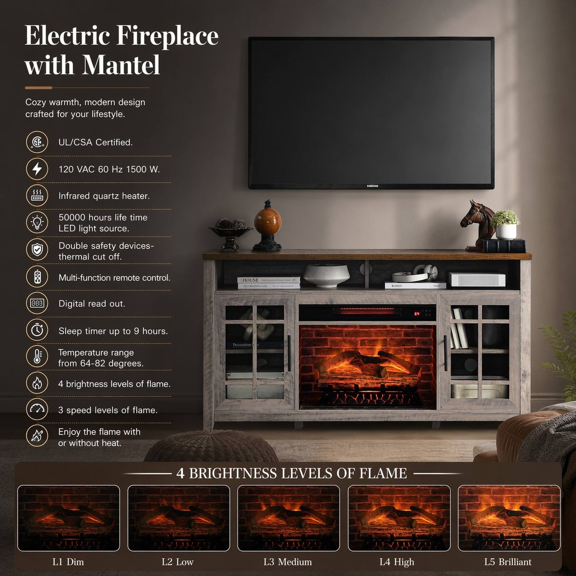 Electric Fireplace with Mantel

Cozy warmth, modern design crafted for your lifestyle.

- UL/CSA Certified.
- 120 VAC 60 Hz 1500 W.
- Infrared quartz heater.
- 50000 hours life time LED light source.
- Double safety devices - thermal cut off.
- Multi-function remote control.
- HOUME Digital read out.
- Sleep timer up to 9 hours.
- Temperature range from 64-82 degrees.
- 4 brightness levels of flame.
- 3 speed levels of flame.
- Enjoy the flame with or without heat.

4 BRIGHTNESS LEVELS OF FLAME
L1 Dim
L2 Low
L3 Medium
L4 High
L5 Brilliant