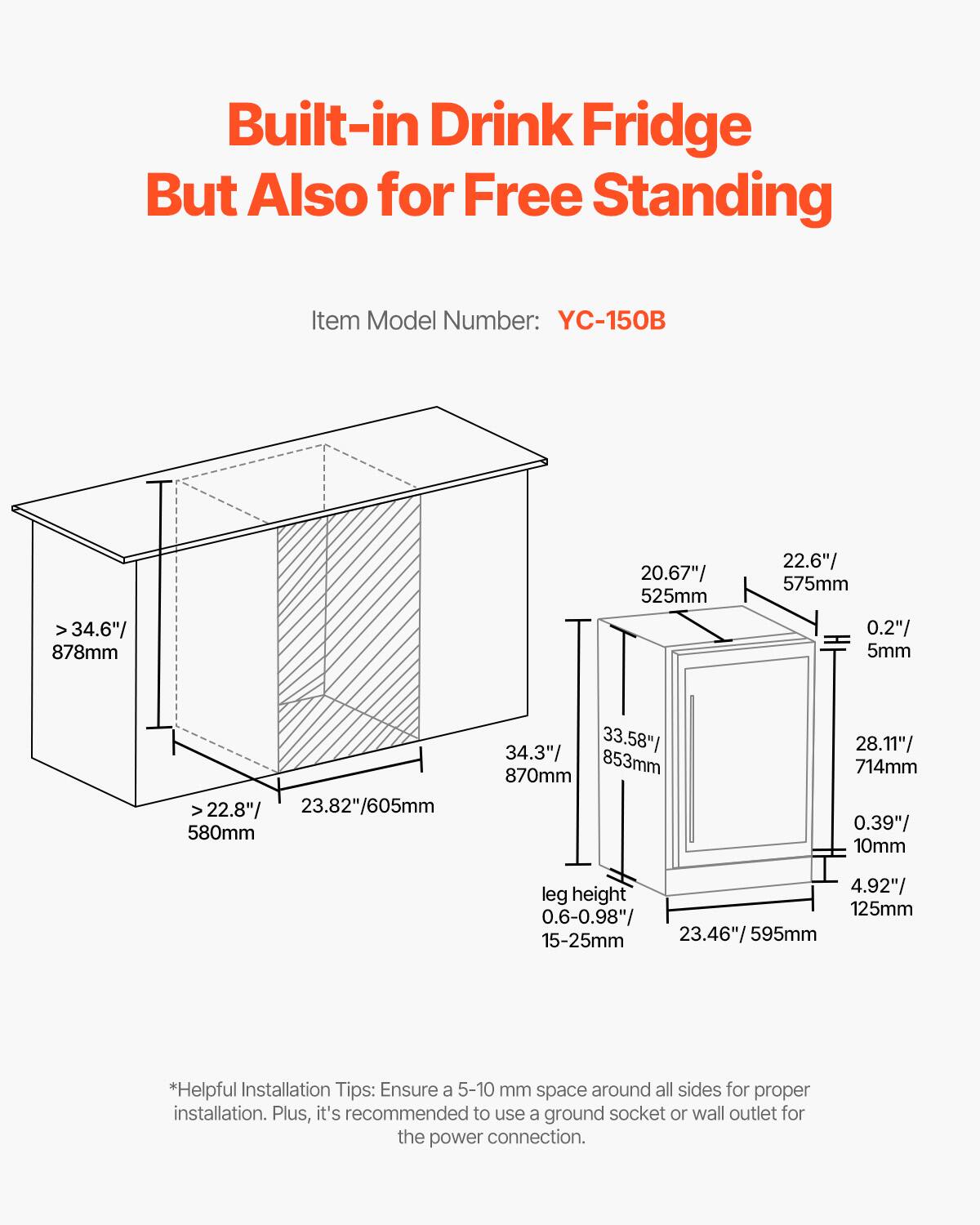 Built-in Drink Fridge But Also for Free Standing

Item Model Number: YC-150B

- Width: 34.6" / 878mm
- Depth: 20.67" / 525mm
- Height: 22.6" / 575mm
- Clearance: 0.2" / 5mm
- Depth (with door open): >22.8" / 23.82" / 605mm
- Height (with door open): 580mm
- Width (with door open): 34.3" / 33.58" / 870mm
- Height (with door open): 853mm
- Depth (with door open): 28.11" / 714mm
- Clearance: 0.39" / 10mm
- Leg height: 4.92" / 125mm
- Leg adjustment: 0.6-0.98" / 15-25mm
- Width (with door open): 23.46