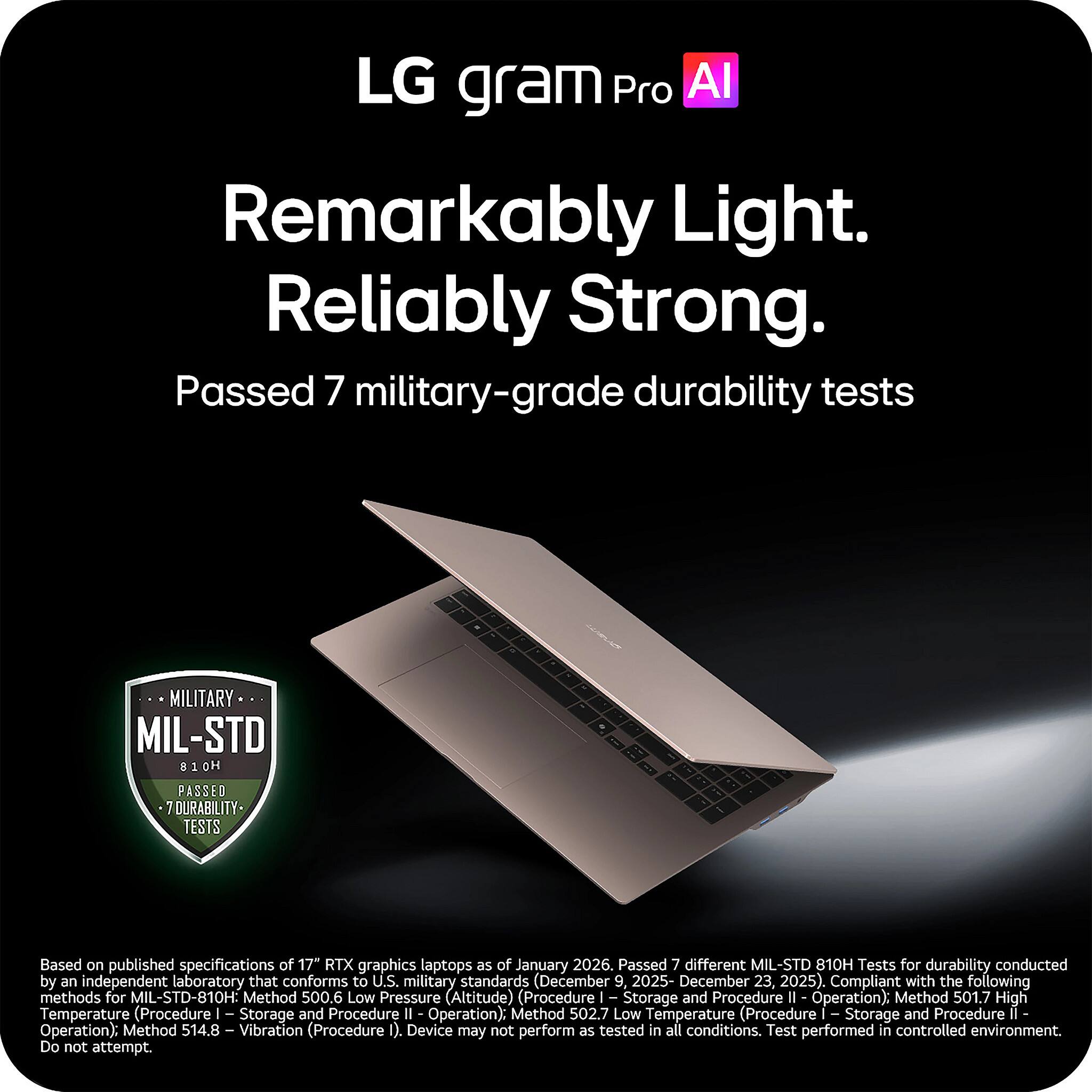 LG gram Pro AI

Remarkably Light. Reliably Strong.

Passed 7 military-grade durability tests

Based on published specifications of 17+ RTX graphics laptops as of January 2026. Passed 7 different MIL-STD 810H Tests for durability conducted by an independent laboratory that conforms to U.S. military standards (December 9, 2025 - December 23, 2025). Compliant with the following methods for MIL-STD-810H:
- Method 500.6 Low Pressure (Altitude) (Procedure I Storage and Procedure II Operation)
- Method 501.7 High Temperature (Procedure I Storage and Procedure II Operation)
- Method 502.7 Low Temperature (Procedure I Storage and Procedure II Operation)
- Method 514.8 Vibration (Procedure I)

Device may not perform as tested in all conditions. Test performed in controlled environment. Do not attempt.