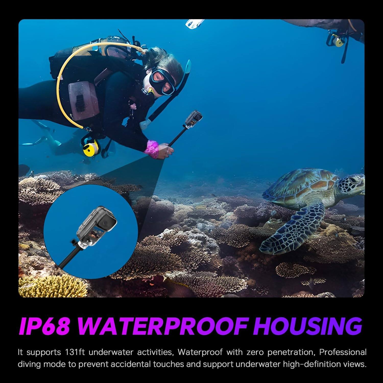 IP68 WATERPROOF HOUSING

It supports 131ft underwater activities, Waterproof with zero penetration, Professional diving mode to prevent accidental touches and support underwater high-definition views.