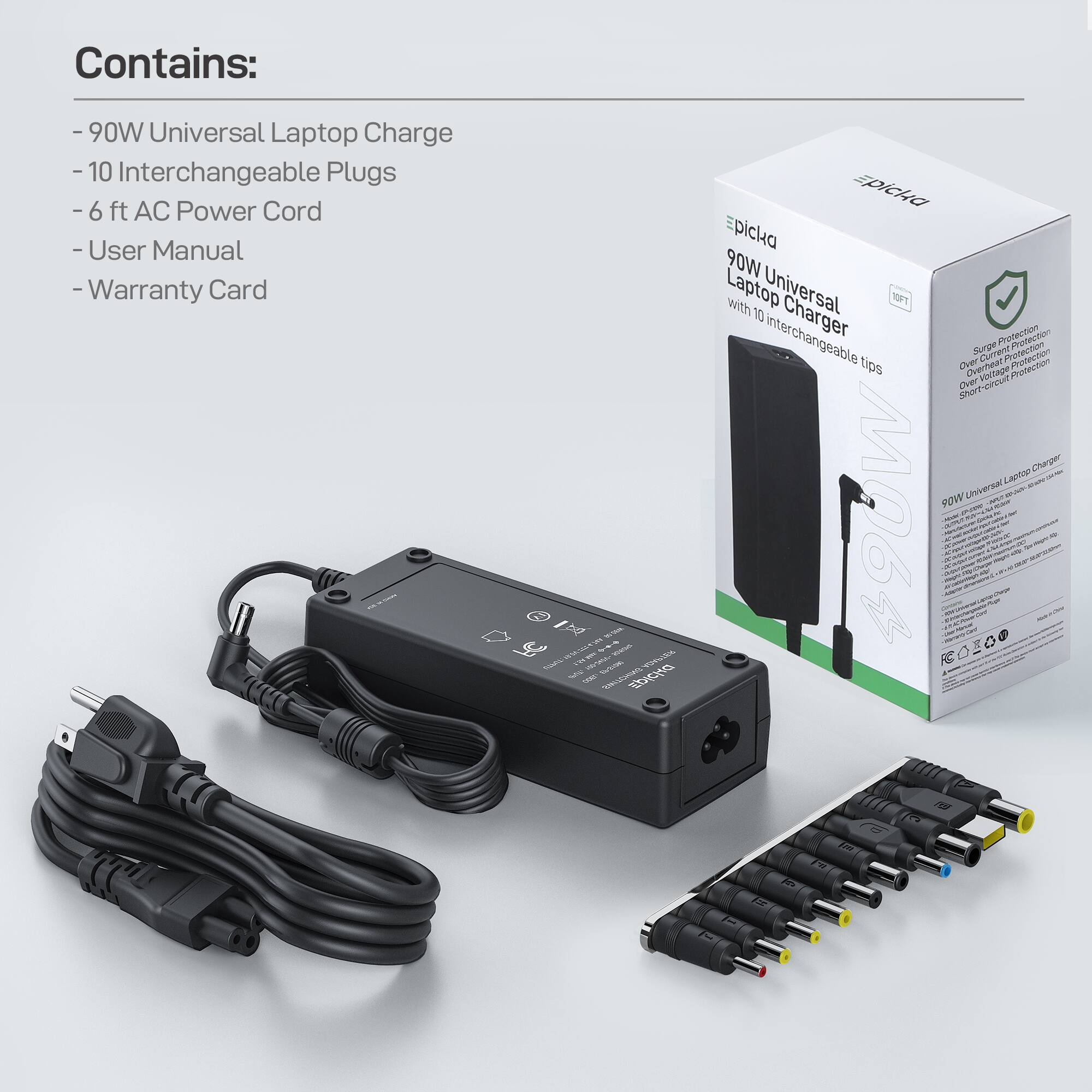 Contains:
- 90W Universal Laptop Charger
- 10 Interchangeable Plugs
- 6 ft AC Power Cord
- User Manual
- Warranty Card

90W Universal Laptop Charger with 10 Interchangeable Tips

Protection:
- Surge Protection
- Overvoltage Protection
- Overcurrent Protection
- Short-circuit Protection

90W Universal Laptop Charger

Contains:
- 90W Universal Laptop Charger
- 10 Interchangeable Plugs
- 6 ft AC Power Cord
- User Manual
- Warranty Card