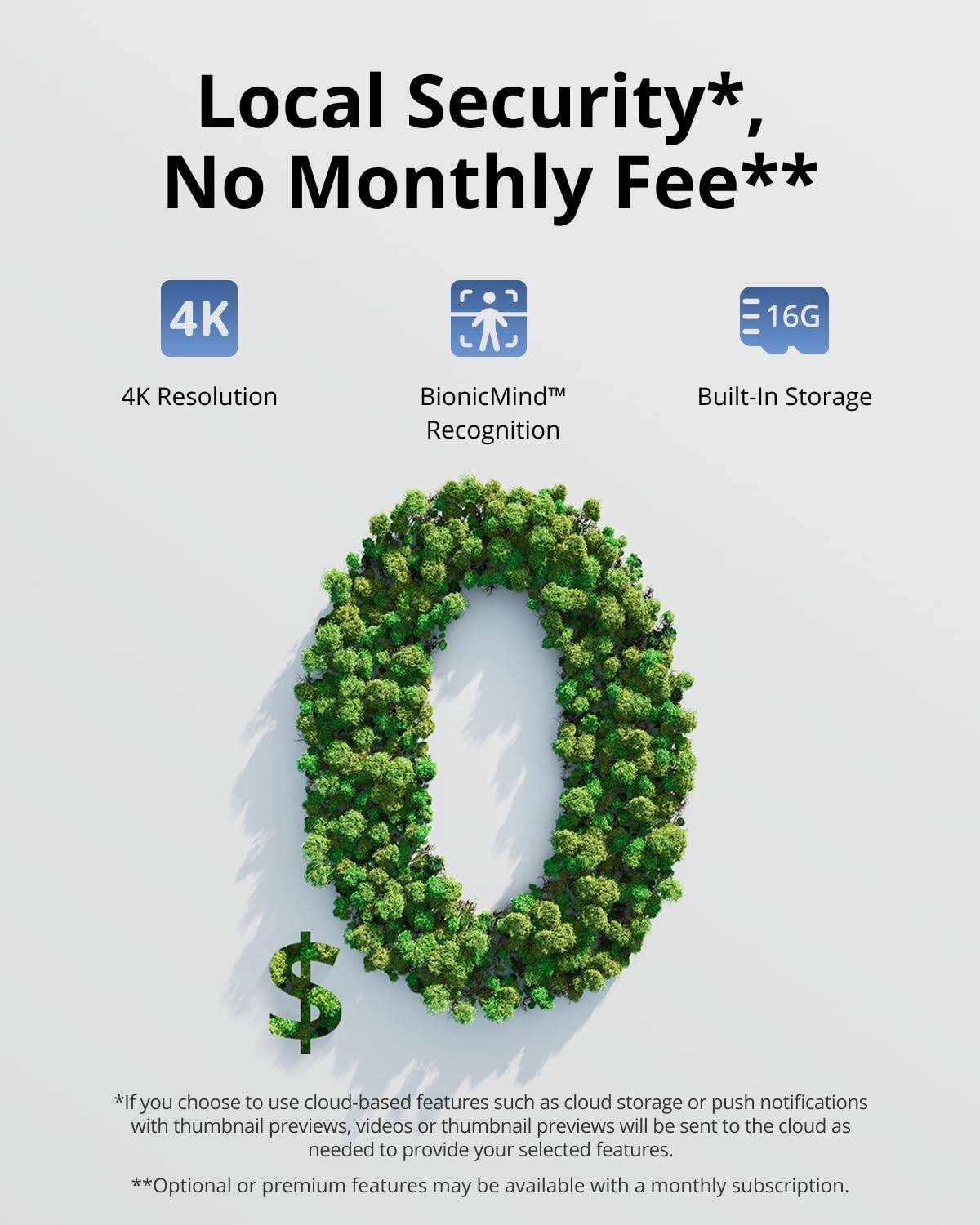 Local Security*, No Monthly Fee**

4K Resolution  
BionicMind™ Recognition  
Built-In Storage 16G  

*If you choose to use cloud-based features such as cloud storage or push notifications with thumbnail previews, videos or thumbnail previews will be sent to the cloud as needed to provide your selected features.  
**Optional or premium features may be available with a monthly subscription.