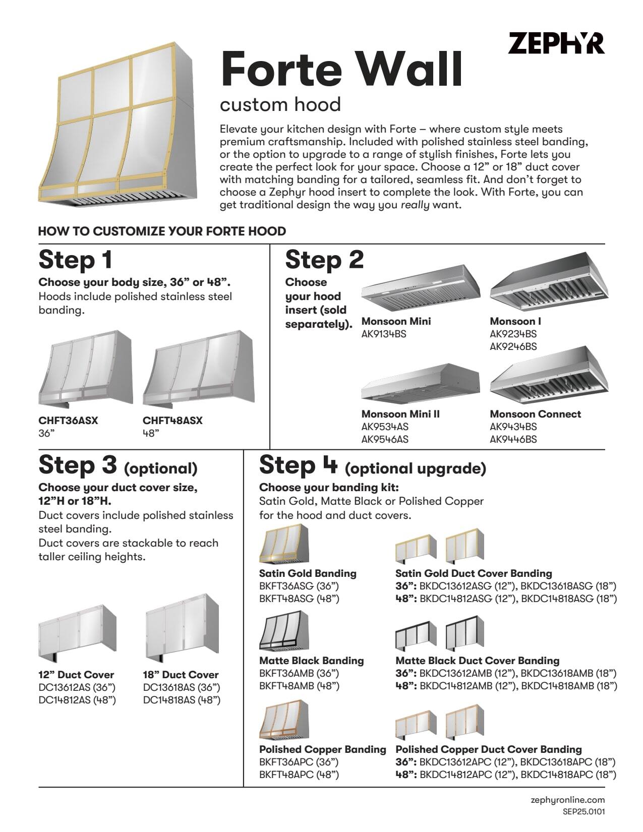 **Forte Wall custom hood**

Elevate your kitchen design with Forte – where custom style meets premium craftsmanship. Included with polished stainless steel banding, or the option to upgrade to a range of stylish finishes, Forte lets you create the perfect look for your space. Choose a 12" or 18" duct cover with matching banding for a tailored, seamless fit. And don't forget to choose a Zephyr hood insert to complete the look. With Forte, you can get traditional design the way you really want.

**HOW TO CUSTOMIZE YOUR FORTE HOOD**

**Step 1**

Choose your body size, 36" or 48". Hoods include polished stainless steel banding.

- CHFT36ASX (36")
- CHFT48ASX (48")

**Step 2**

Choose your hood insert (sold separately).

- Monsoon Mini I
  - AK9134BS
  - AK9246BS
- Monsoon I
  - AK9234BS
  - AK9446BS
- Monsoon Mini II
  - AK9534AS
  - AK9546AS