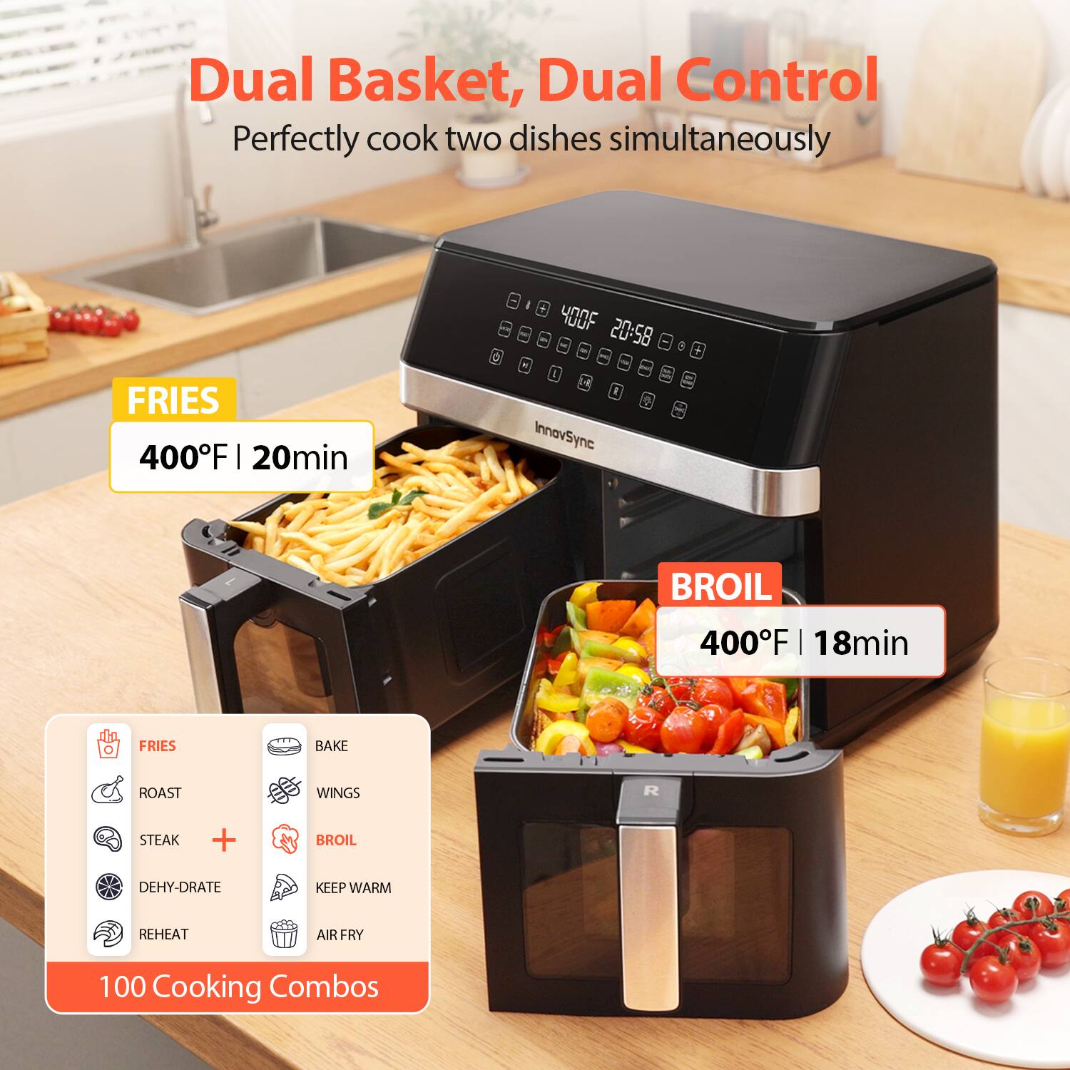 Dual Basket, Dual Control  
Perfectly cook two dishes simultaneously

FRIES  
400°F | 20min

BROIL  
400°F | 18min

100 Cooking Combos

- FRIES
- ROAST
- STEAK
- DEHYDRATE
- REHEAT
- BAKE
- WINGS
- BROIL
- KEEP WARM
- AIR FRY