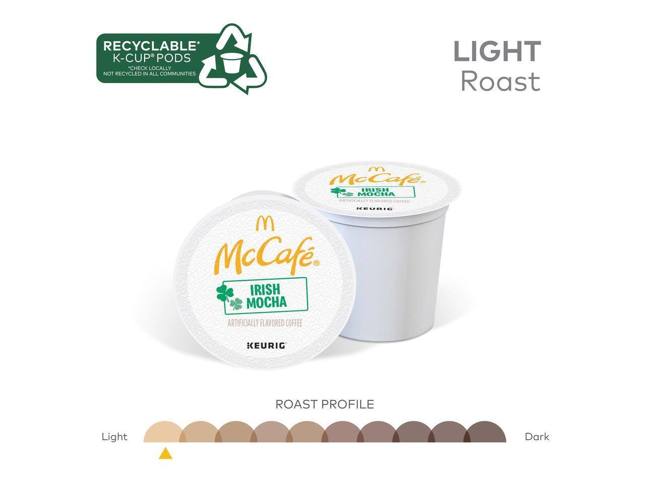 RECYCLABLE* K-CUP® PODS  
"CHECK LOCALLY NOT RECYCLED IN ALL COMMUNITIES"  
LIGHT Roast  
McCafe®  
IRISH MOCHA  
ARTIFICIALLY FLAVORED COFFEE  
KEURIG  
ROAST PROFILE  
Light  
Dark