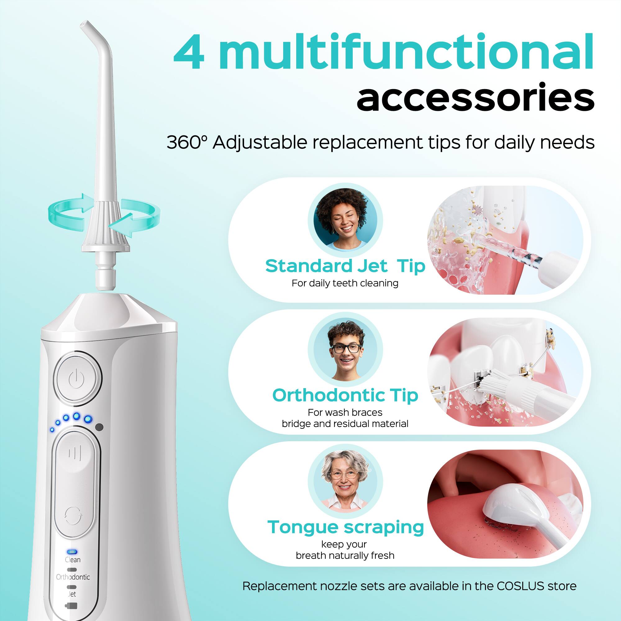4 multifunctional accessories  
360° Adjustable replacement tips for daily needs  
Standard Jet Tip  
For daily teeth cleaning  
Orthodontic Tip  
For wash braces, bridge and residual material  
Tongue scraping  
keep your breath naturally fresh  
Orthodontic et Replacement nozzle sets are available in the COSLUS store