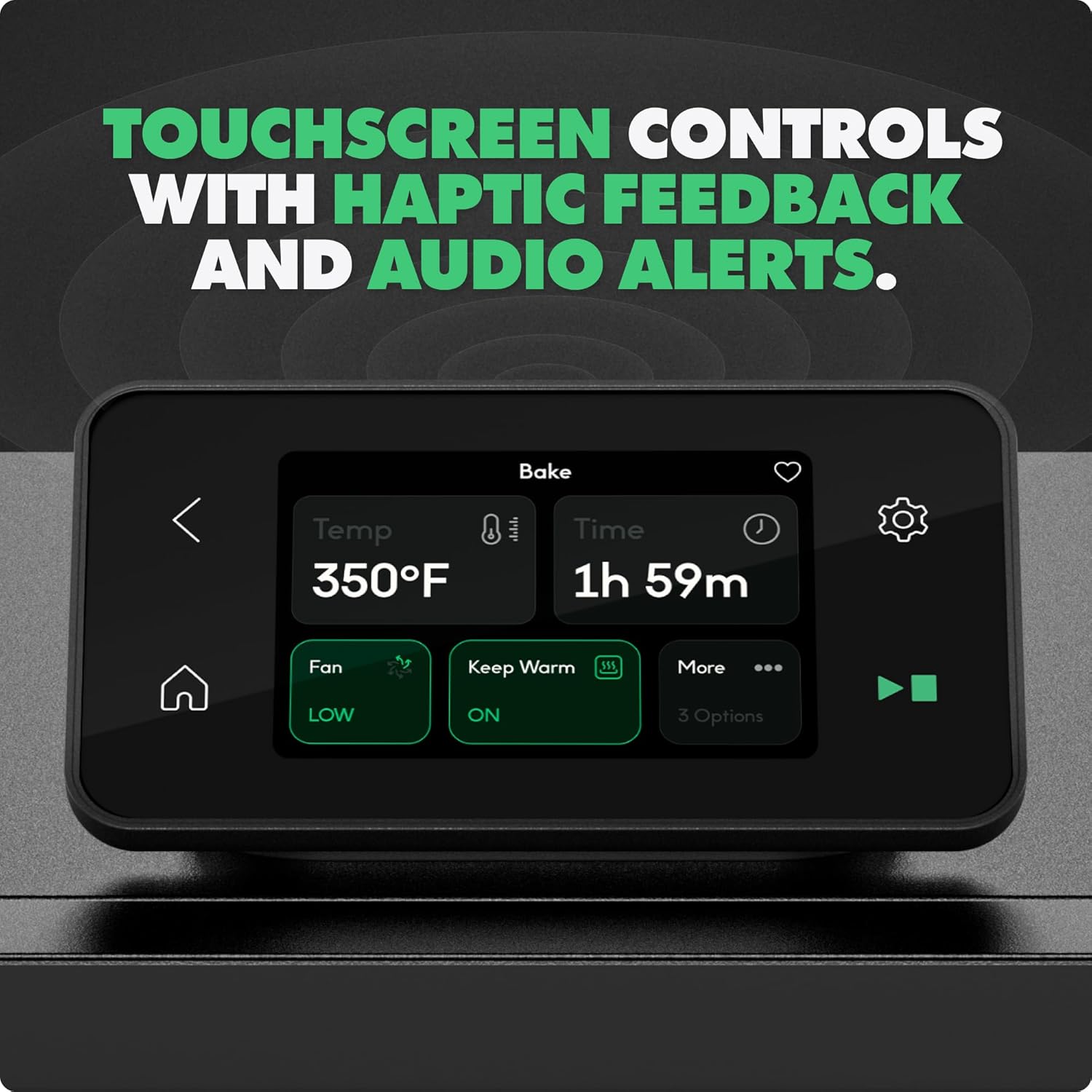 TOUCHSCREEN CONTROLS WITH HAPTIC FEEDBACK AND AUDIO ALERTS.

Bake
Temp 350°F
Time 1h 59m
Fan LOW
Keep Warm ON
More 3 Options