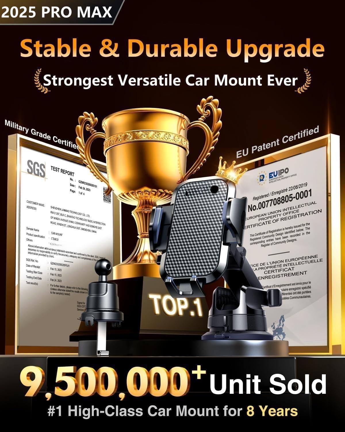 2025 PRO MAX  
Stable & Durable Upgrade  
Strongest Versatile Car Mount Ever  

Military Grade Certified  
SGS TEST REPORT  

EU Patent Certified  
EU IPO  
Registered/Enregistré 22/06/2019  
No. 007708805-0001  
CERTIFICATE OF REGISTRATION  
CERTIFICAT D'ENREGISTREMENT  

9,500,000+ Unit Sold  
#1 High-Class Car Mount for 8 Years