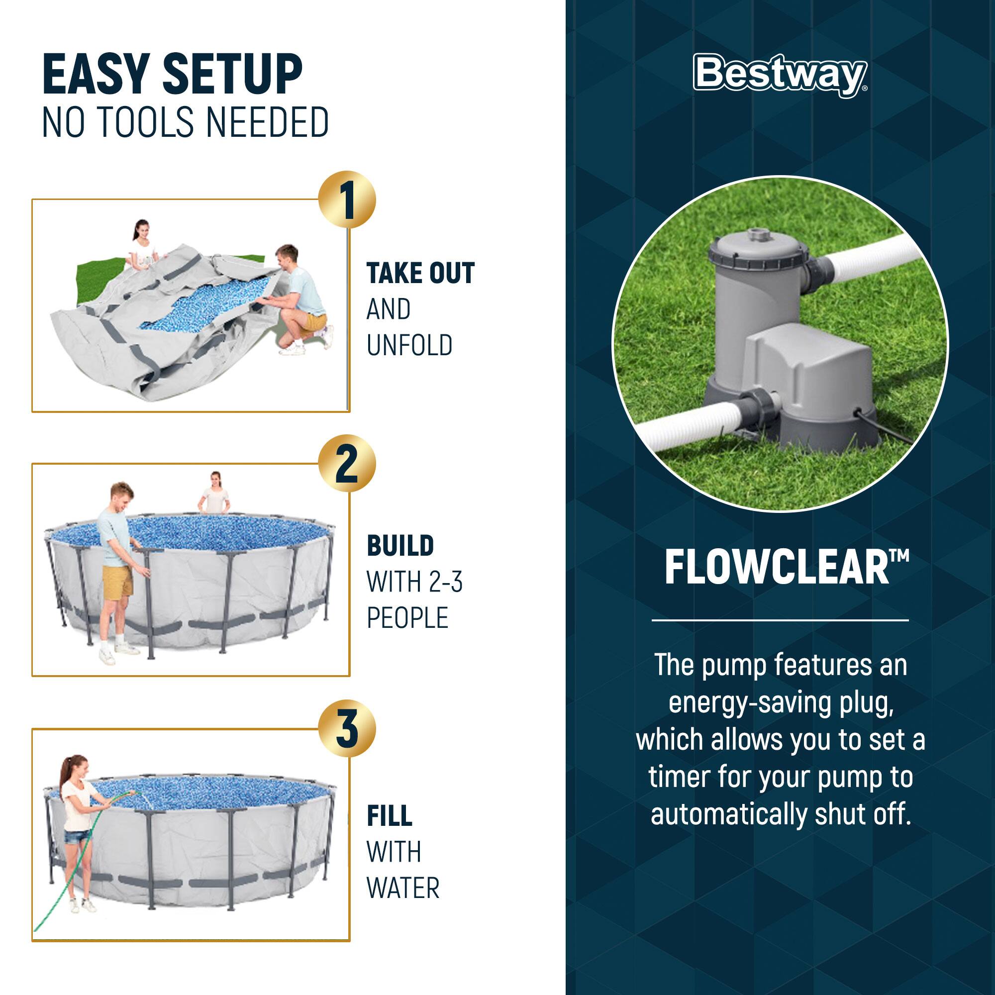 EASY SETUP  
NO TOOLS NEEDED

1. TAKE OUT AND UNFOLD

2. BUILD WITH 2-3 PEOPLE

3. FILL WITH WATER

Bestway

FLOWCLEAR™

The pump features an energy-saving plug, which allows you to set a timer for your pump to automatically shut off.