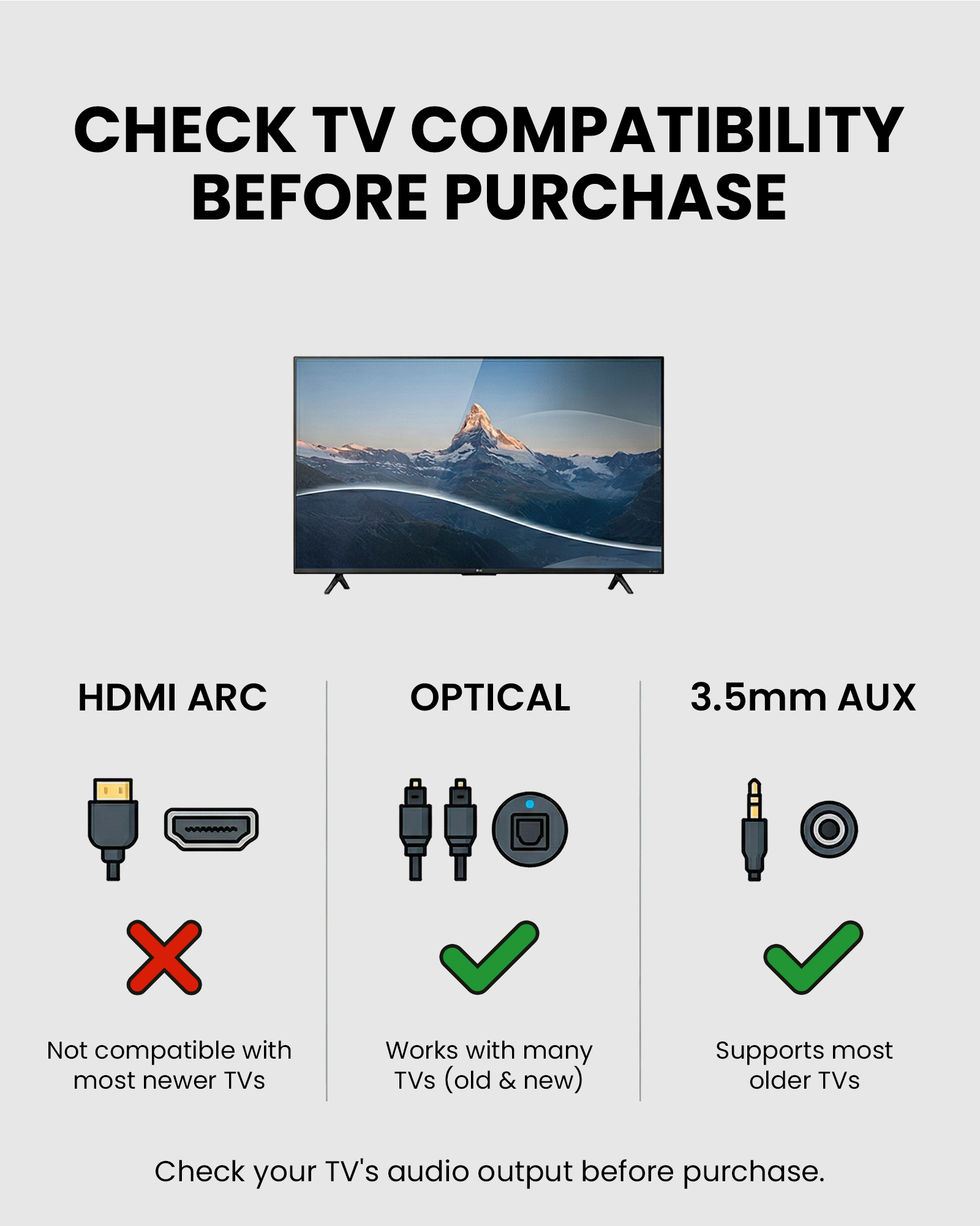 CHECK TV COMPATIBILITY BEFORE PURCHASE

HDMI ARC  
Not compatible with most newer TVs

OPTICAL  
Works with many TVs (old & new)

3.5mm AUX  
Supports most older TVs

Check your TV's audio output before purchase.