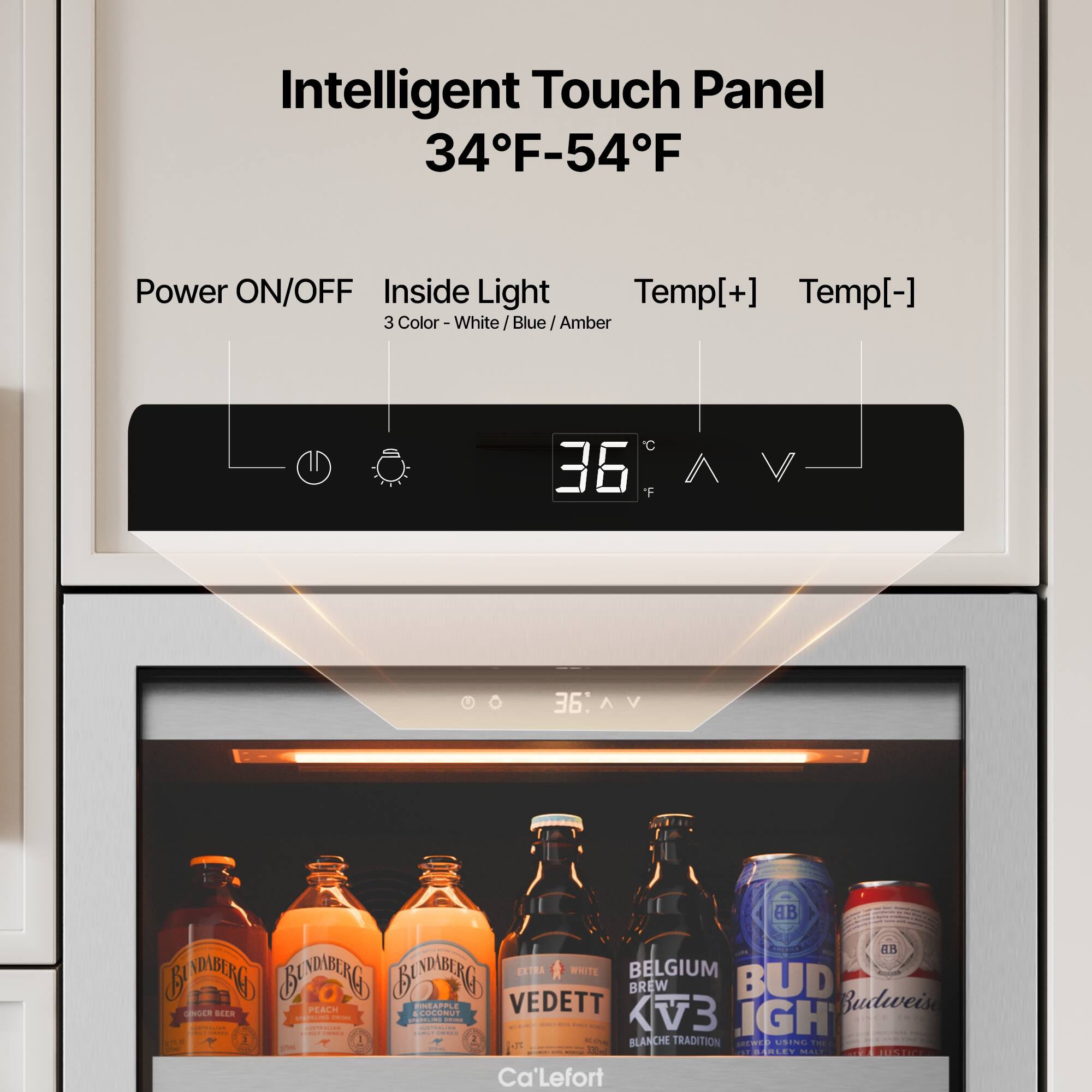 Intelligent Touch Panel  
34°F - 54°F  

Power ON/OFF  
Inside Light  
3 Color - White / Blue / Amber  

Temp[+] Temp[-]  

36°F  

BINDABERG  
Ginger Beer  
Peach  
Coconut  

VEDETT  
BLANCHE TRADITION  

BELGIUM BREW  
KV3  

BUD  
Budweiser  

Ca'Lefort
