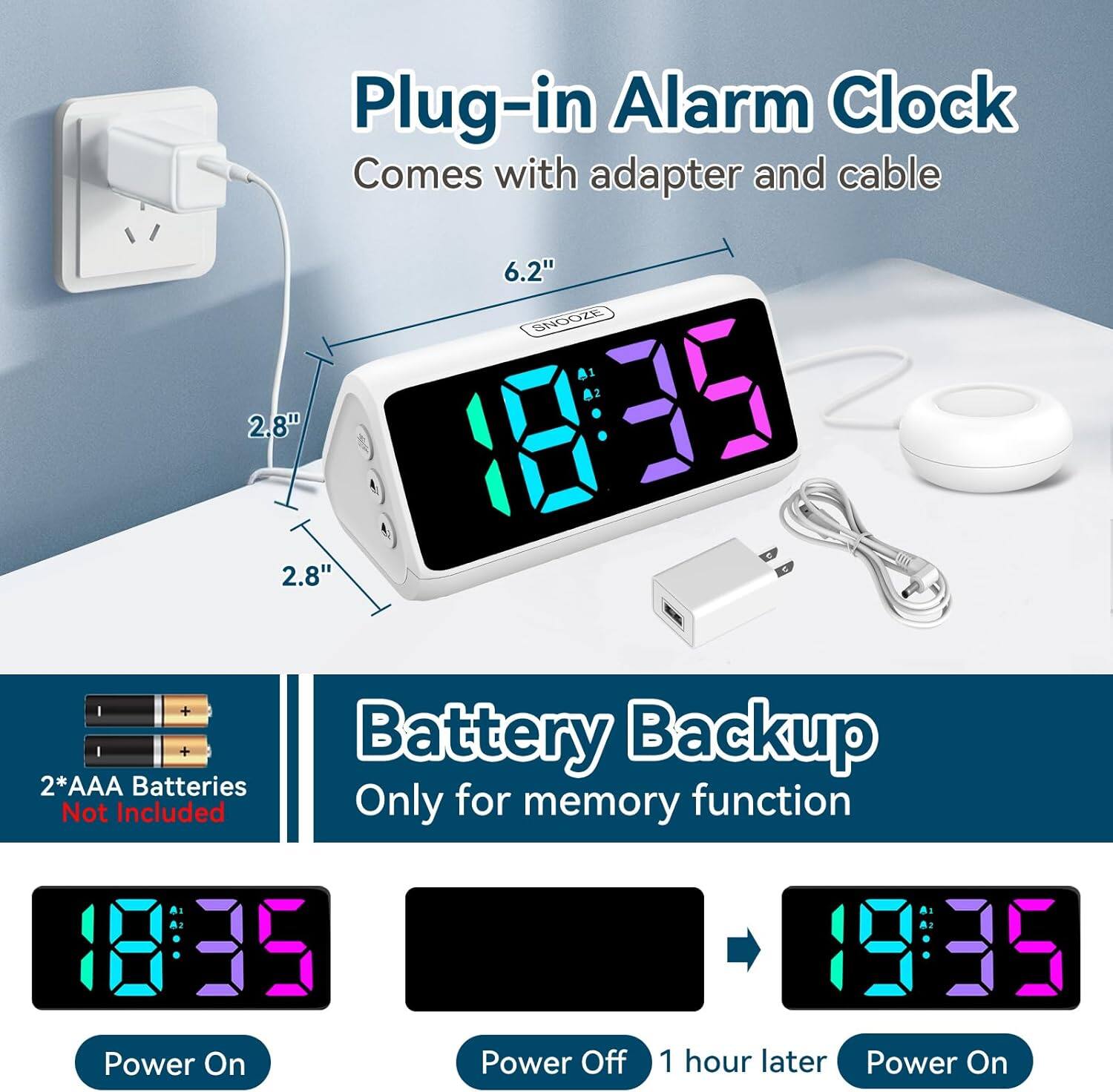 Plug-in Alarm Clock  
Comes with adapter and cable  

6.2"  
2.8"  

2*AAA Batteries Not Included  

Battery Backup Only for memory function  

Power On  
Power Off  
1 hour later  
Power On
