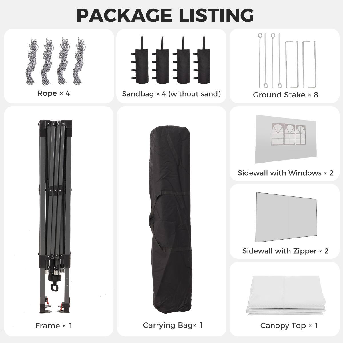 PACKAGE LISTING

- Rope x 4
- Sandbag x 4 (without sand)
- Ground Stake x 8
- Sidewall with Windows x 2
- Sidewall with Zipper x 2
- Frame x 1
- Carrying Bag x 1
- Canopy Top x 1