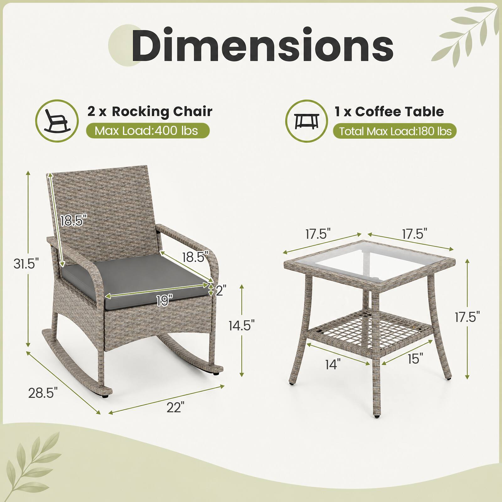 Dimensions

2 x Rocking Chair
Max Load: 400 lbs

1 x Coffee Table
Total Max Load: 180 lbs

Rocking Chair Dimensions:
- Height: 31.5"
- Width: 18.5"
- Depth: 18.5"
- Seat Height: 19"
- Armrest Height: 14.5"
- Overall Length: 28.5"
- Overall Width: 22"

Coffee Table Dimensions:
- Height: 17.5"
- Width: 17.5"
- Depth: 17.5"
- Seat Height: 14"
- Overall Length: 15"