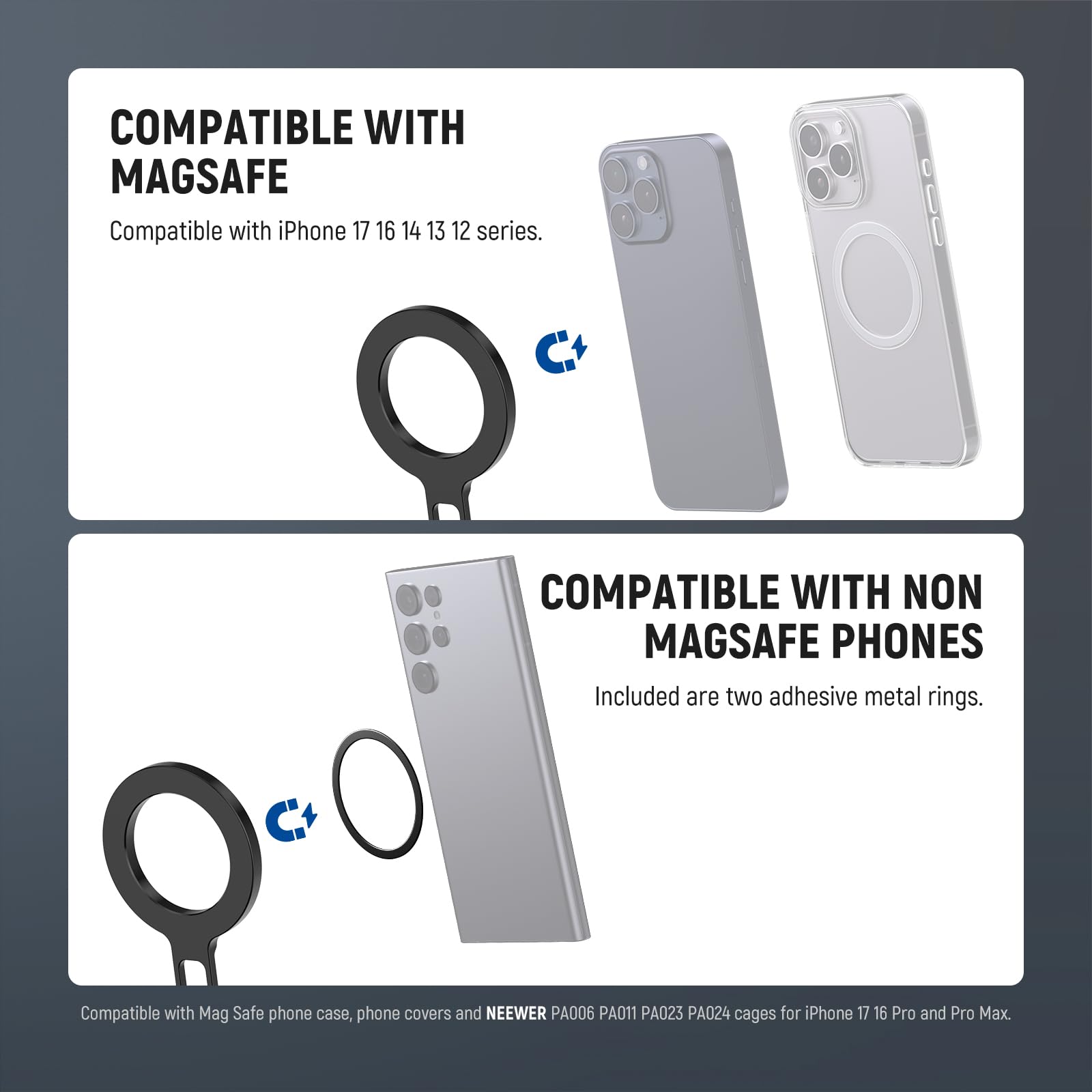 COMPATIBLE WITH MAGSAFE  
Compatible with iPhone 17, 16, 14, 13, 12 series.

COMPATIBLE WITH NON MAGSAFE PHONES  
Included are two adhesive metal rings.

Compatible with Mag Safe phone case, phone covers and NEEWER PA006, PA011, PA023, PA024 cages for iPhone 17, 16 Pro and Pro Max.